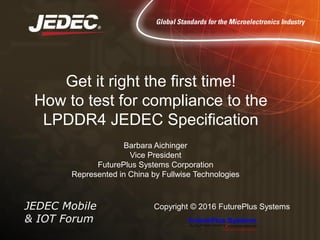 JEDEC Mobile
& IOT Forum
Copyright © 2016 FuturePlus Systems
Get it right the first time!
How to test for compliance to the
LPDDR4 JEDEC Specification
Barbara Aichinger
Vice President
FuturePlus Systems Corporation
Represented in China by Fullwise Technologies
 