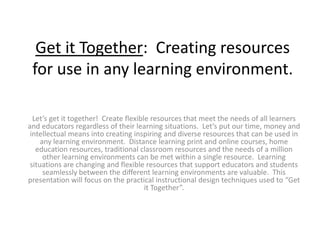 Get it Together:  Creating resources for use in any learning environment.   Let’s get it together!  Create flexible resources that meet the needs of all learners and educators regardless of their learning situations.  Let’s put our time, money and intellectual means into creating inspiring and diverse resources that can be used in any learning environment.  Distance learning print and online courses, home education resources, traditional classroom resources and the needs of a million other learning environments can be met within a single resource.  Learning situations are changing and flexible resources that support educators and students seamlessly between the different learning environments are valuable.  This presentation will focus on the practical instructional design techniques used to “Get it Together”. 