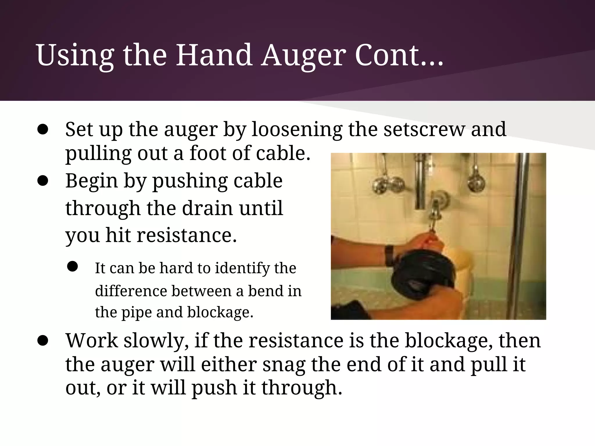 Using the Hand Auger Cont...

● Set up the auger by loosening the setscrew and
    pulling out a foot of cable.
●   Begin by pushing cable
    through the drain until
    you hit resistance.
    ●   It can be hard to identify the
        difference between a bend in
        the pipe and blockage.

● Work slowly, if the resistance is the blockage, then
    the auger will either snag the end of it and pull it
    out, or it will push it through.
 