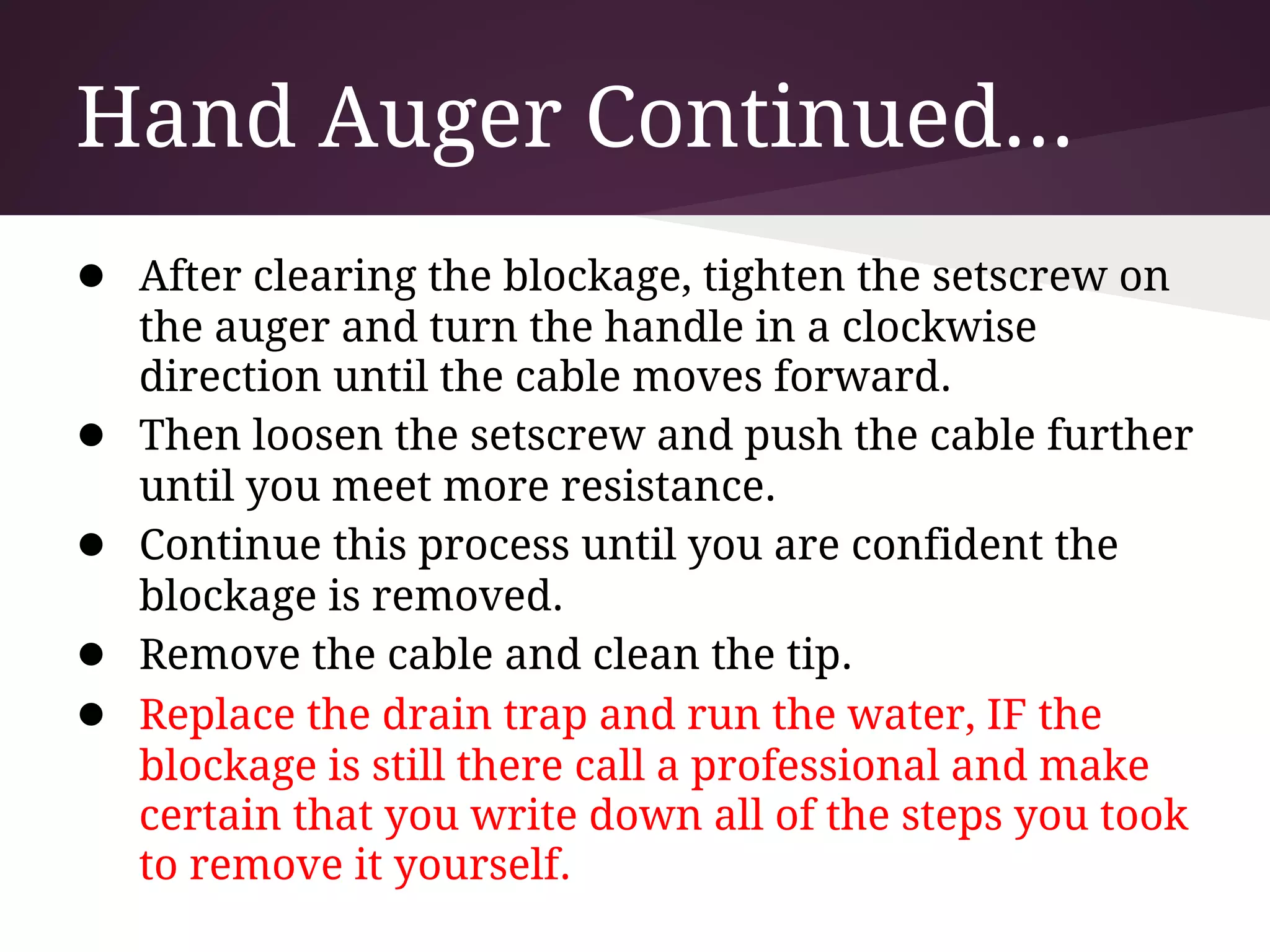 Hand Auger Continued...
● After clearing the blockage, tighten the setscrew on
    the auger and turn the handle in a clockwise
    direction until the cable moves forward.
●   Then loosen the setscrew and push the cable further
    until you meet more resistance.
●   Continue this process until you are confident the
    blockage is removed.
●   Remove the cable and clean the tip.
●   Replace the drain trap and run the water, IF the
    blockage is still there call a professional and make
    certain that you write down all of the steps you took
    to remove it yourself.
 