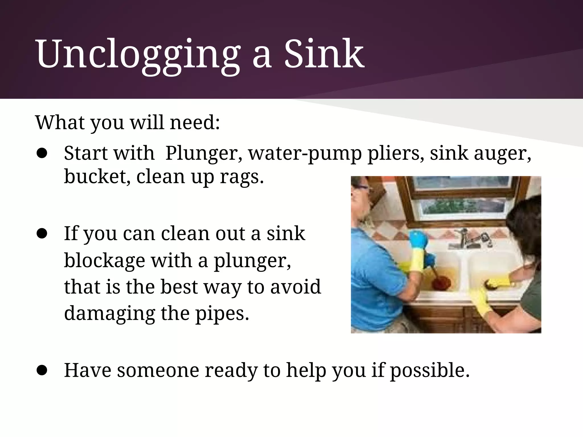 Unclogging a Sink
What you will need:
● Start with Plunger, water-pump pliers, sink auger,
   bucket, clean up rags.

● If you can clean out a sink
   blockage with a plunger,
   that is the best way to avoid
   damaging the pipes.

● Have someone ready to help you if possible.
 