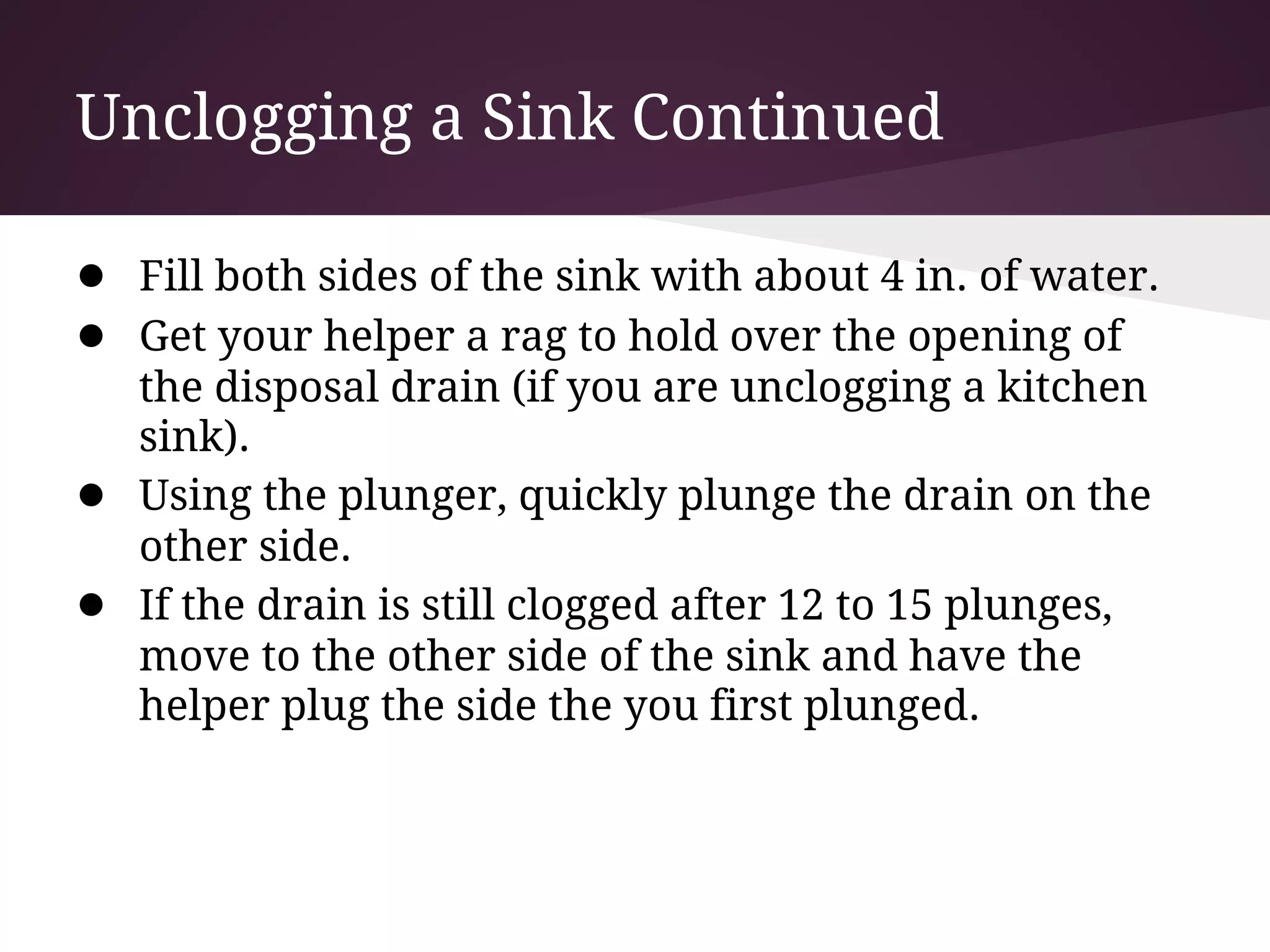 Unclogging a Sink Continued

● Fill both sides of the sink with about 4 in. of water.
● Get your helper a rag to hold over the opening of
    the disposal drain (if you are unclogging a kitchen
    sink).
●   Using the plunger, quickly plunge the drain on the
    other side.
●   If the drain is still clogged after 12 to 15 plunges,
    move to the other side of the sink and have the
    helper plug the side the you first plunged.
 