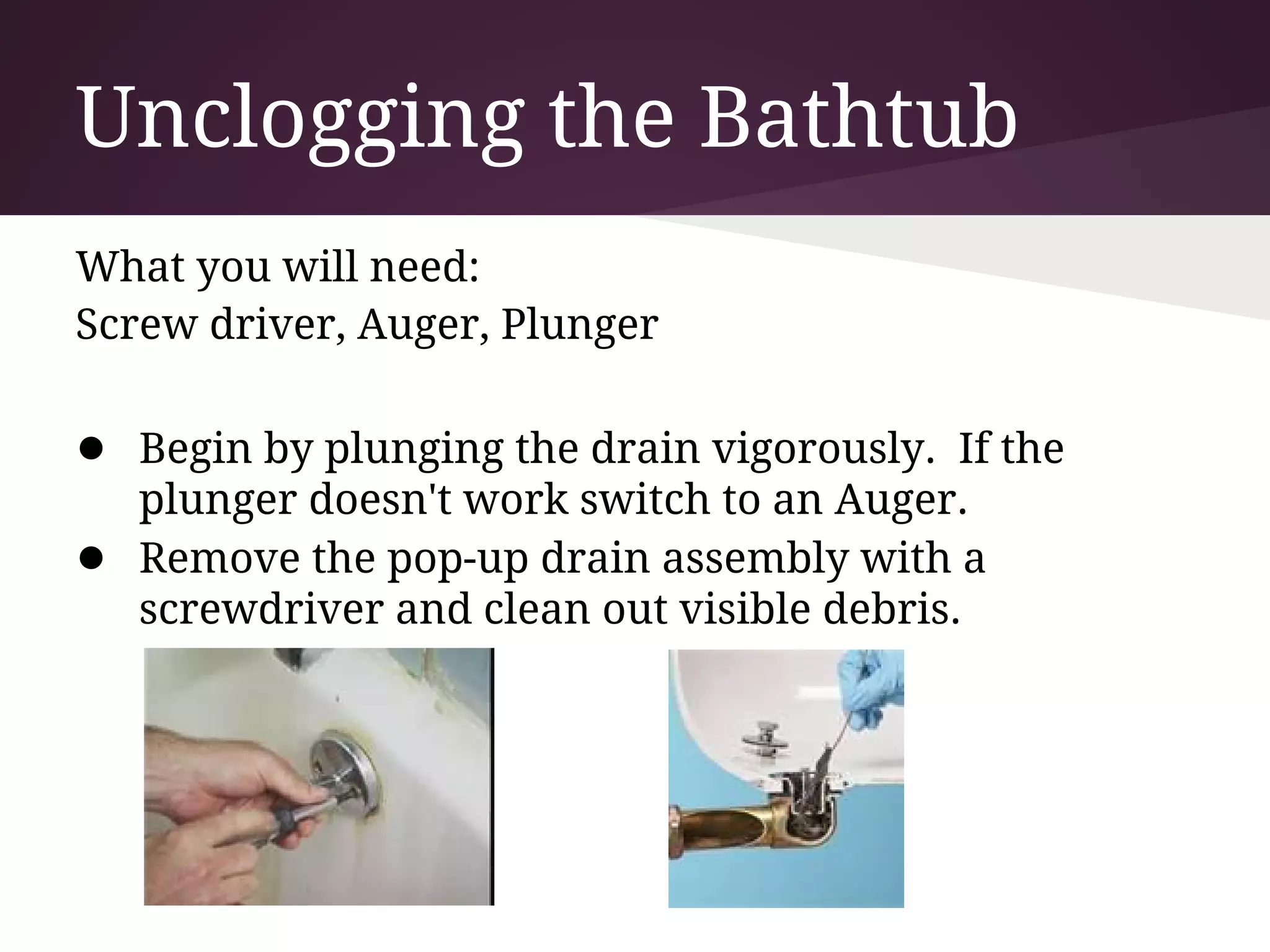 Unclogging the Bathtub
What you will need:
Screw driver, Auger, Plunger

● Begin by plunging the drain vigorously. If the
    plunger doesn't work switch to an Auger.
●   Remove the pop-up drain assembly with a
    screwdriver and clean out visible debris.
 