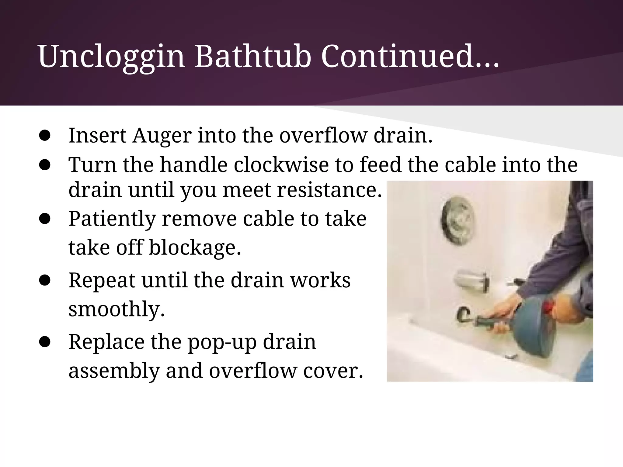 Uncloggin Bathtub Continued...

● Insert Auger into the overflow drain.
● Turn the handle clockwise to feed the cable into the
    drain until you meet resistance.
●   Patiently remove cable to take
    take off blockage.
● Repeat until the drain works
    smoothly.
● Replace the pop-up drain
    assembly and overflow cover.
 