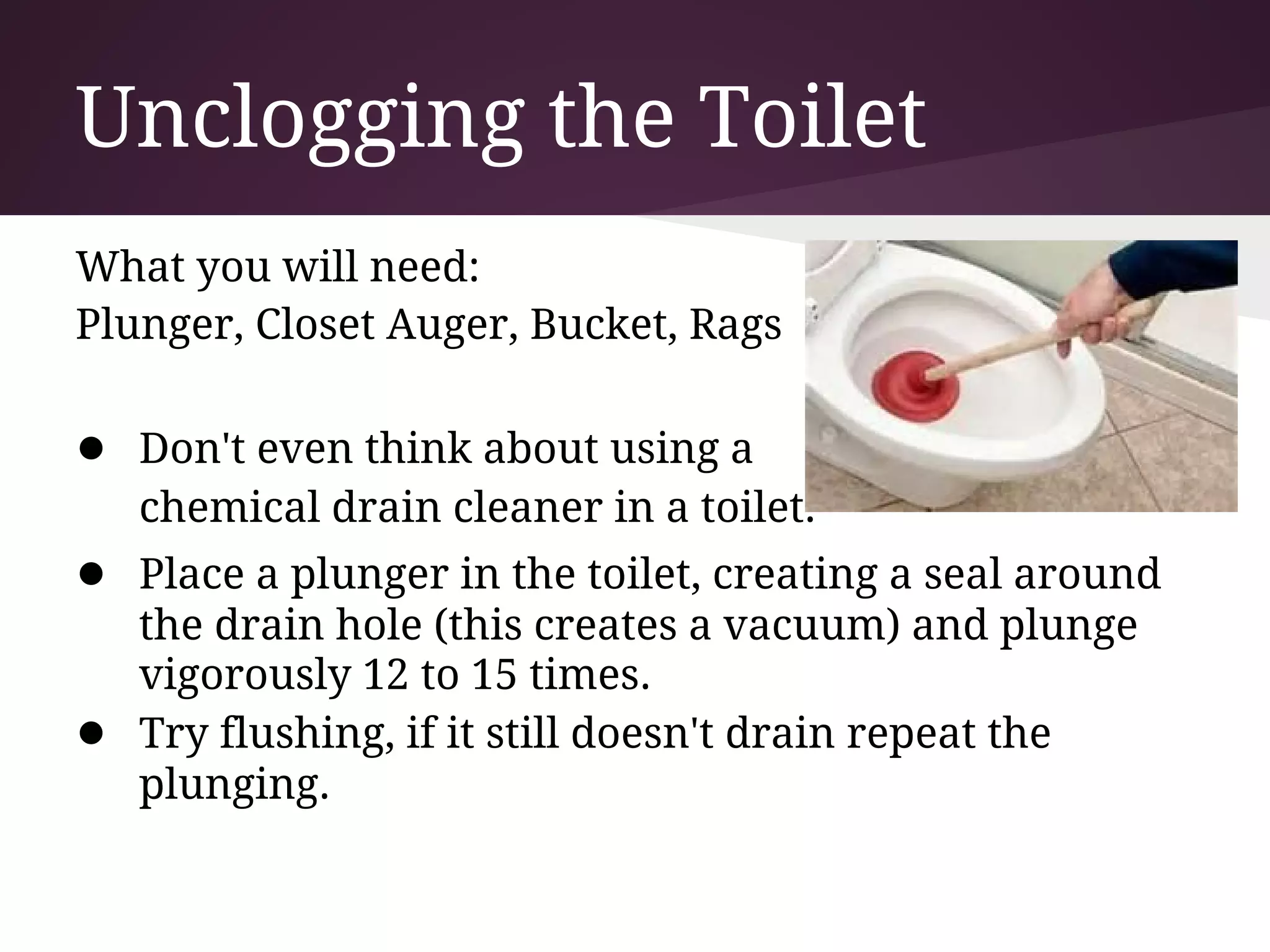 Unclogging the Toilet
What you will need:
Plunger, Closet Auger, Bucket, Rags

● Don't even think about using a
    chemical drain cleaner in a toilet.
● Place a plunger in the toilet, creating a seal around
    the drain hole (this creates a vacuum) and plunge
    vigorously 12 to 15 times.
●   Try flushing, if it still doesn't drain repeat the
    plunging.
 
