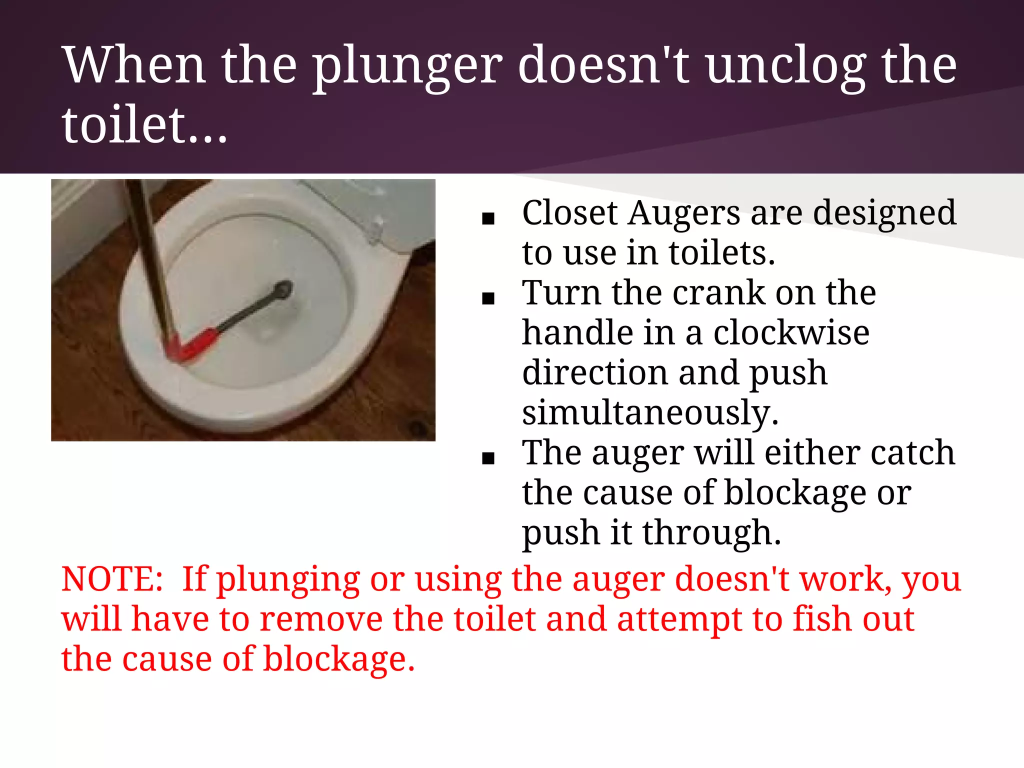 When the plunger doesn't unclog the
toilet...
                         ■   Closet Augers are designed
                             to use in toilets.
                          ■ Turn the crank on the
                             handle in a clockwise
                             direction and push
                             simultaneously.
                          ■ The auger will either catch
                             the cause of blockage or
                             push it through.
NOTE: If plunging or using the auger doesn't work, you
will have to remove the toilet and attempt to fish out
the cause of blockage.
 