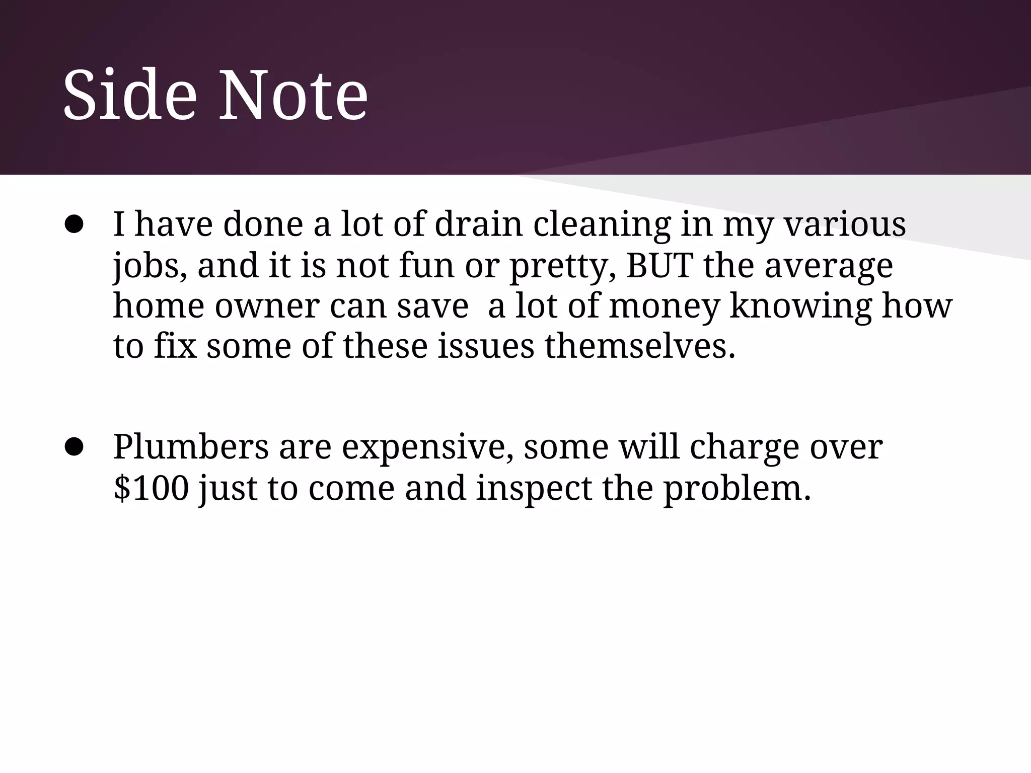 Side Note
● I have done a lot of drain cleaning in my various
   jobs, and it is not fun or pretty, BUT the average
   home owner can save a lot of money knowing how
   to fix some of these issues themselves.

● Plumbers are expensive, some will charge over
   $100 just to come and inspect the problem.
 
