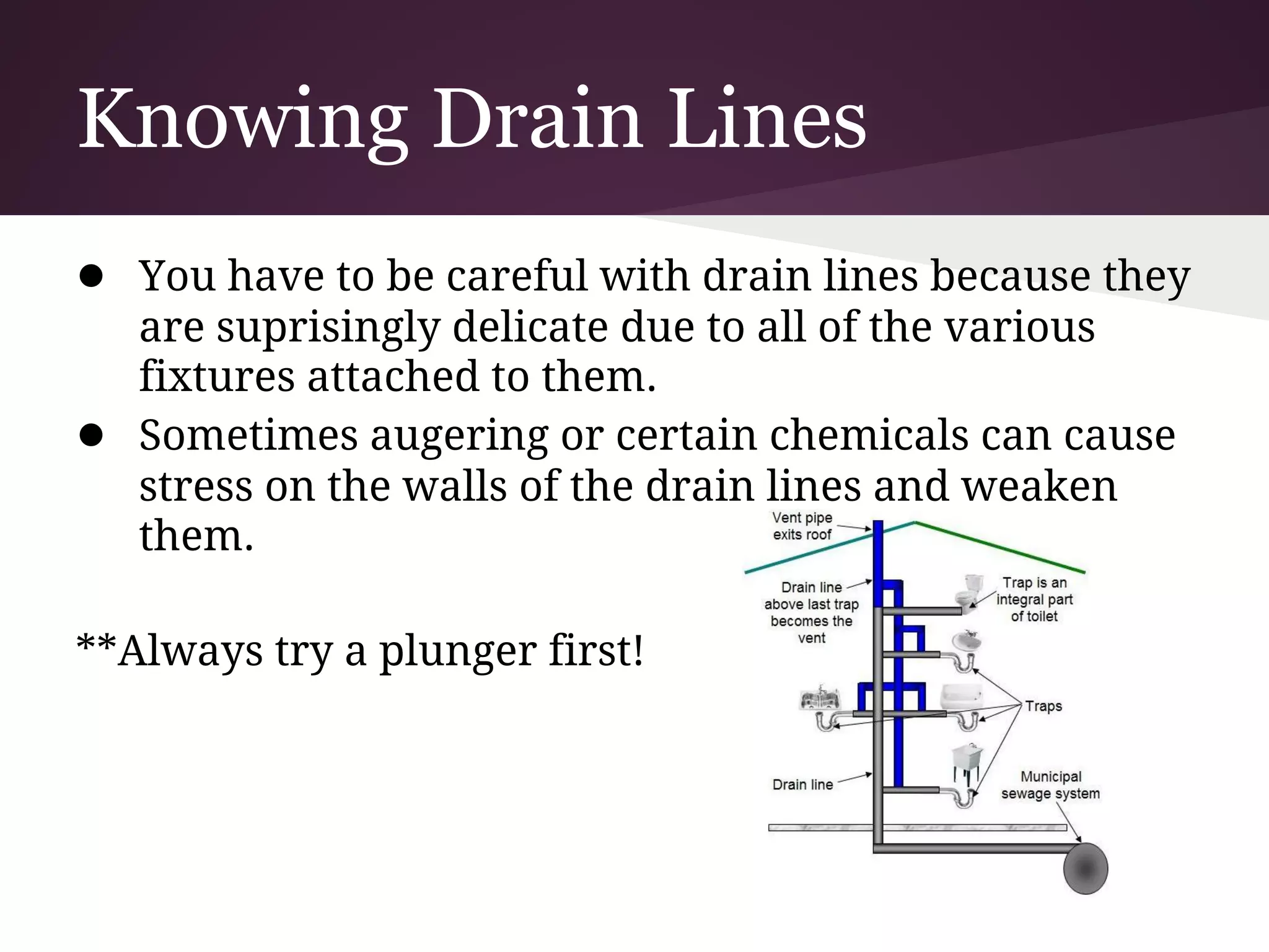 Knowing Drain Lines
● You have to be careful with drain lines because they
    are suprisingly delicate due to all of the various
    fixtures attached to them.
●   Sometimes augering or certain chemicals can cause
    stress on the walls of the drain lines and weaken
    them.

**Always try a plunger first!
 