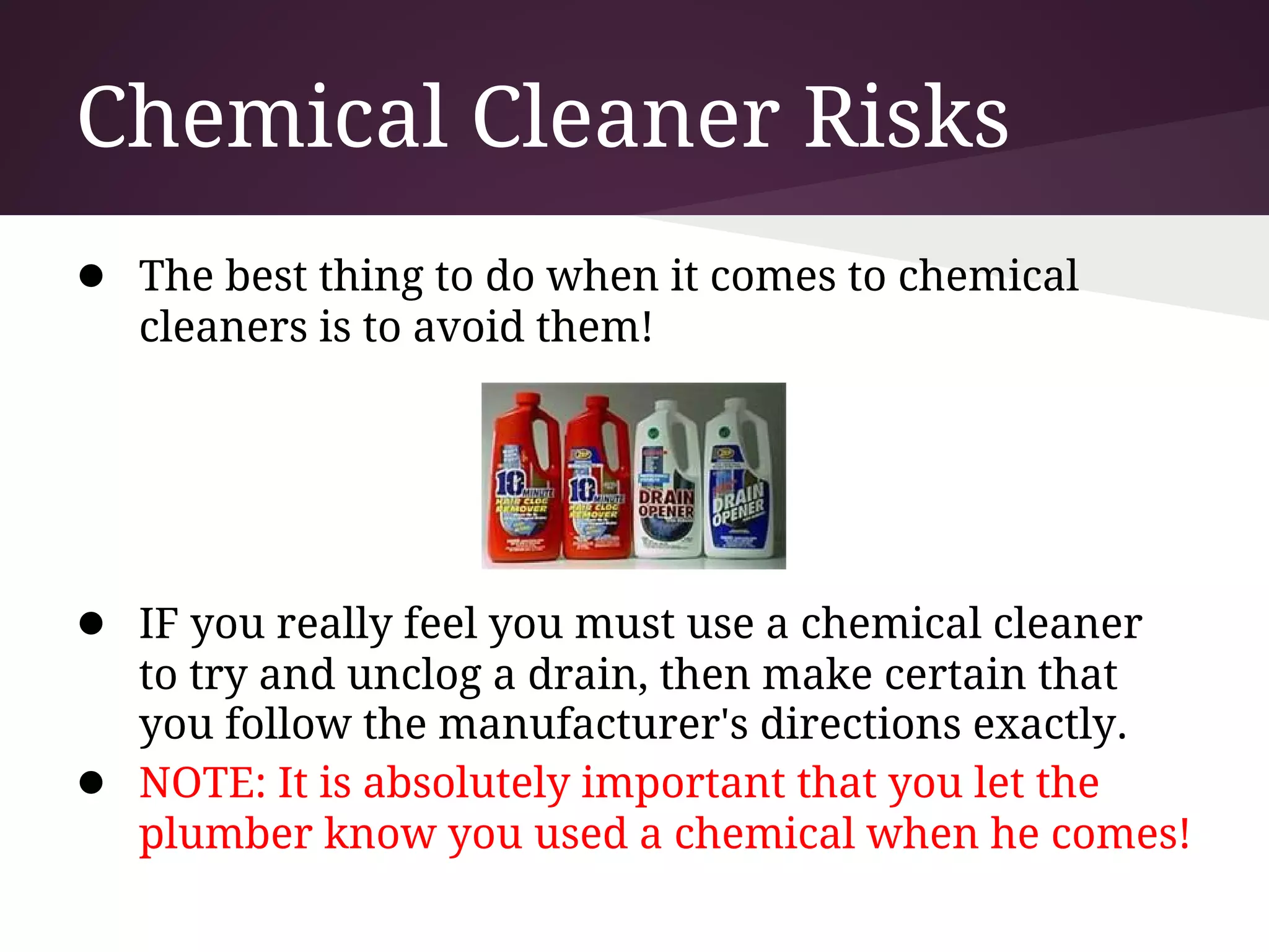 Chemical Cleaner Risks
● The best thing to do when it comes to chemical
    cleaners is to avoid them!




● IF you really feel you must use a chemical cleaner
    to try and unclog a drain, then make certain that
    you follow the manufacturer's directions exactly.
●   NOTE: It is absolutely important that you let the
    plumber know you used a chemical when he comes!
 