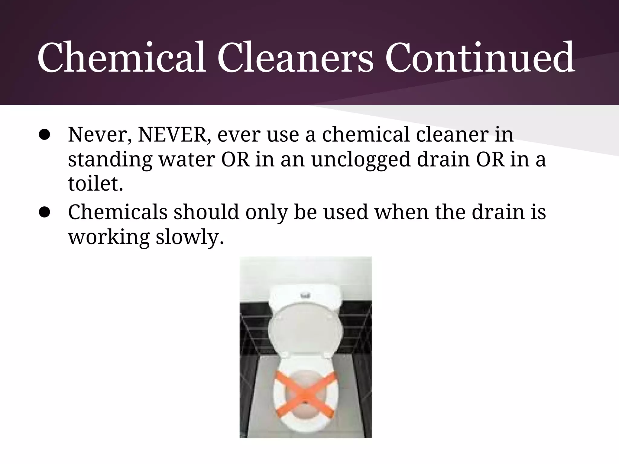 Chemical Cleaners Continued
● Never, NEVER, ever use a chemical cleaner in
    standing water OR in an unclogged drain OR in a
    toilet.
●   Chemicals should only be used when the drain is
    working slowly.
 