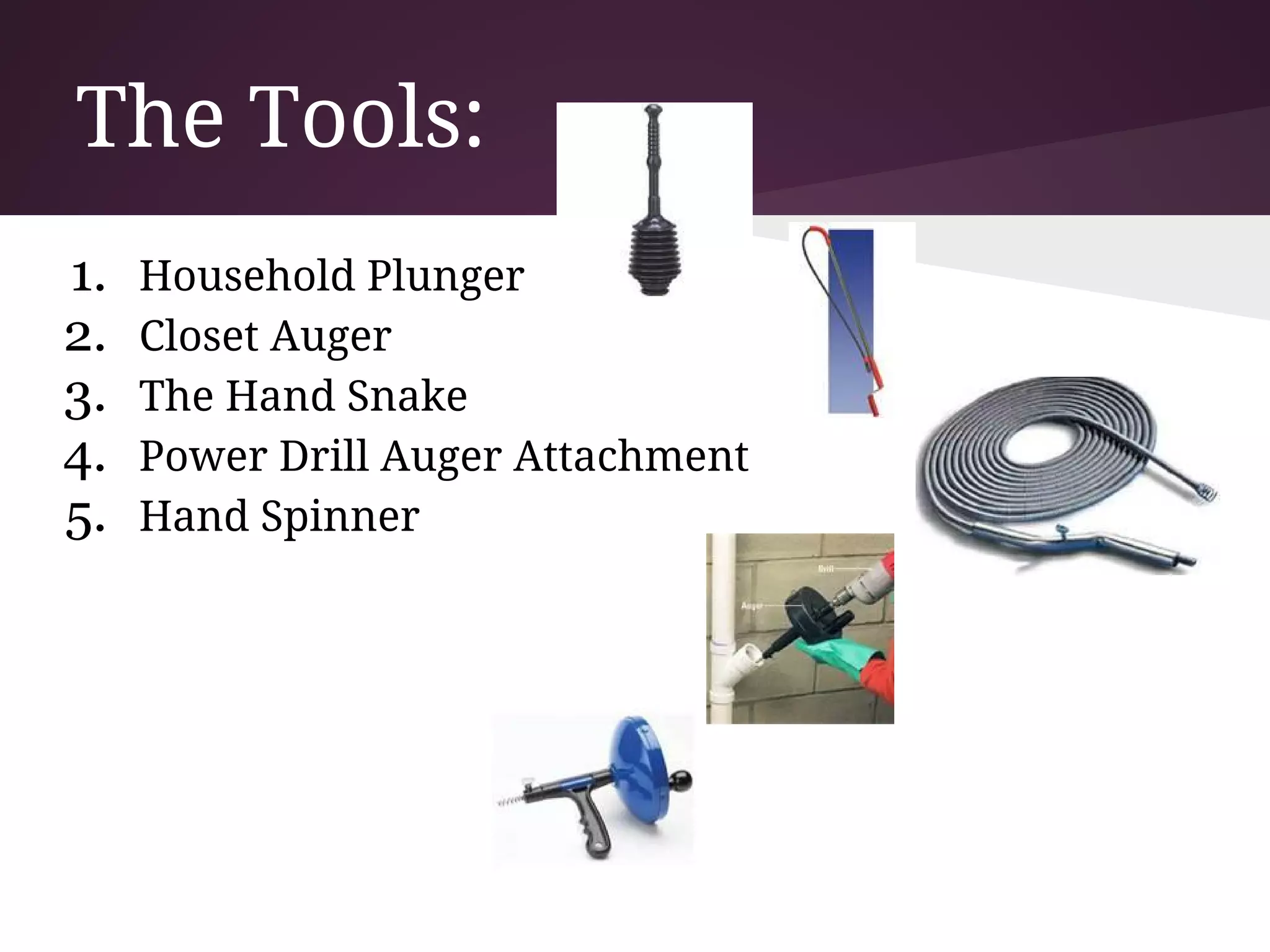 The Tools:
1.   Household Plunger
2.   Closet Auger
3.   The Hand Snake
4.   Power Drill Auger Attachment
5.   Hand Spinner
 