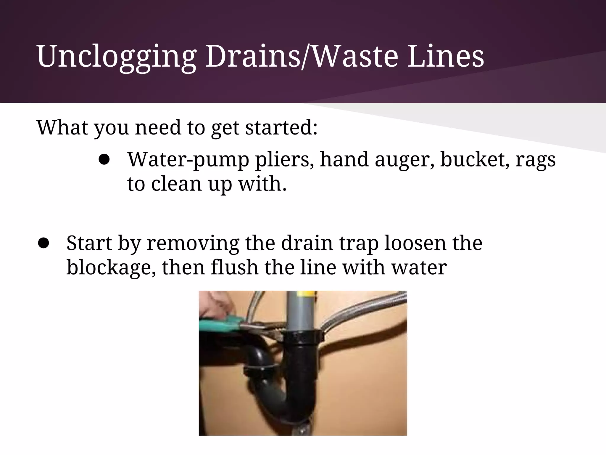 Unclogging Drains/Waste Lines

What you need to get started:
      ● Water-pump pliers, hand auger, bucket, rags
         to clean up with.

● Start by removing the drain trap loosen the
   blockage, then flush the line with water
 