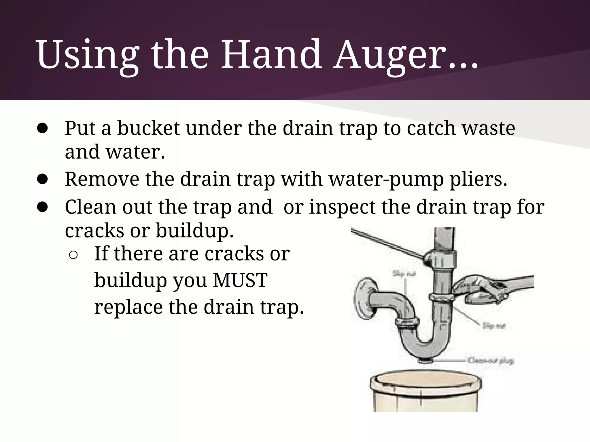 Using the Hand Auger...
● Put a bucket under the drain trap to catch waste
    and water.
●   Remove the drain trap with water-pump pliers.
●   Clean out the trap and or inspect the drain trap for
    cracks or buildup.
    ○ If there are cracks or
       buildup you MUST
       replace the drain trap.
 