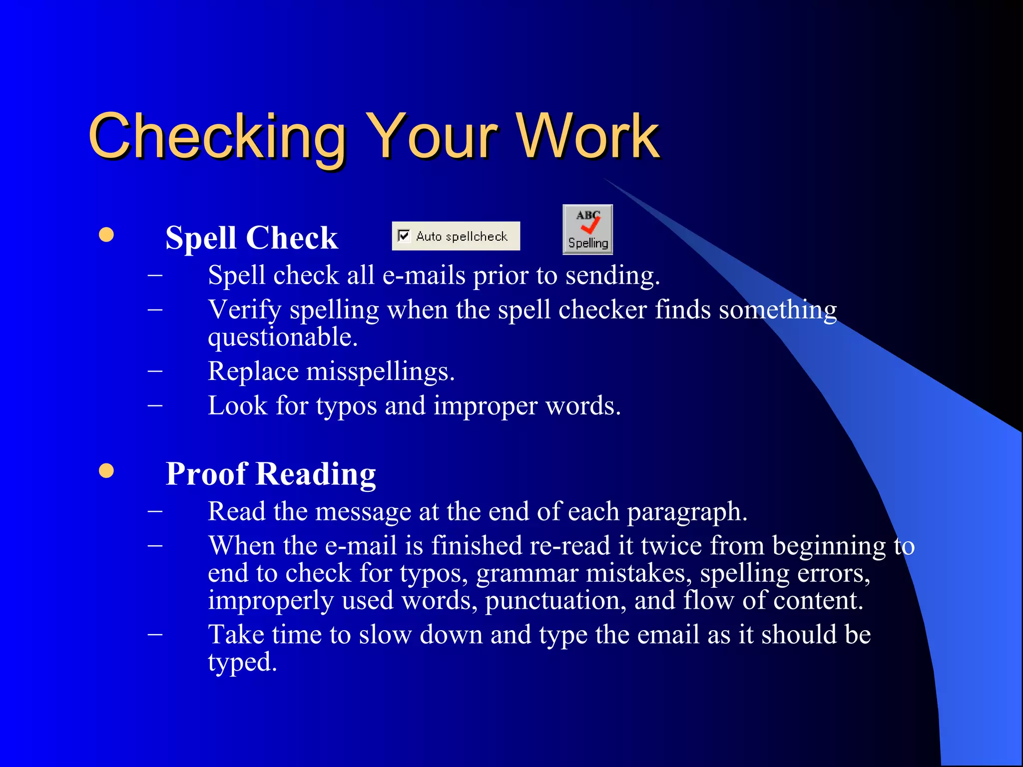 Checking Your Work
       Spell Check
    –     Spell check all e-mails prior to sending.
    –     Verify spelling when the spell checker finds something
          questionable.
    –     Replace misspellings.
    –     Look for typos and improper words.

       Proof Reading
    –     Read the message at the end of each paragraph.
    –     When the e-mail is finished re-read it twice from beginning to
          end to check for typos, grammar mistakes, spelling errors,
          improperly used words, punctuation, and flow of content.
    –     Take time to slow down and type the email as it should be
          typed.
 