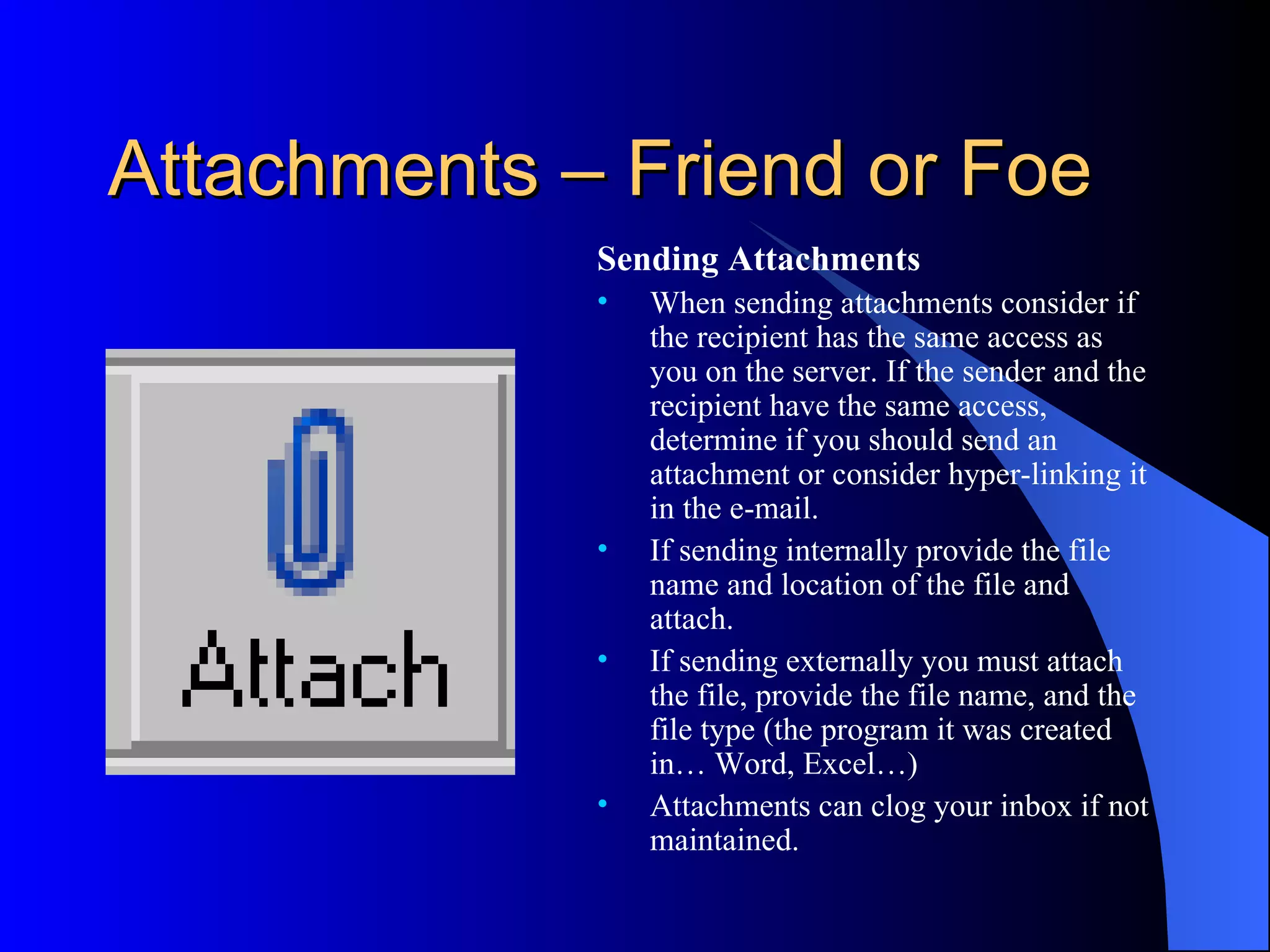 Attachments – Friend or Foe
             Sending Attachments
             •   When sending attachments consider if
                 the recipient has the same access as
                 you on the server. If the sender and the
                 recipient have the same access,
                 determine if you should send an
                 attachment or consider hyper-linking it
                 in the e-mail.
             •   If sending internally provide the file
                 name and location of the file and
                 attach.
             •   If sending externally you must attach
                 the file, provide the file name, and the
                 file type (the program it was created
                 in… Word, Excel…)
             •   Attachments can clog your inbox if not
                 maintained.
 