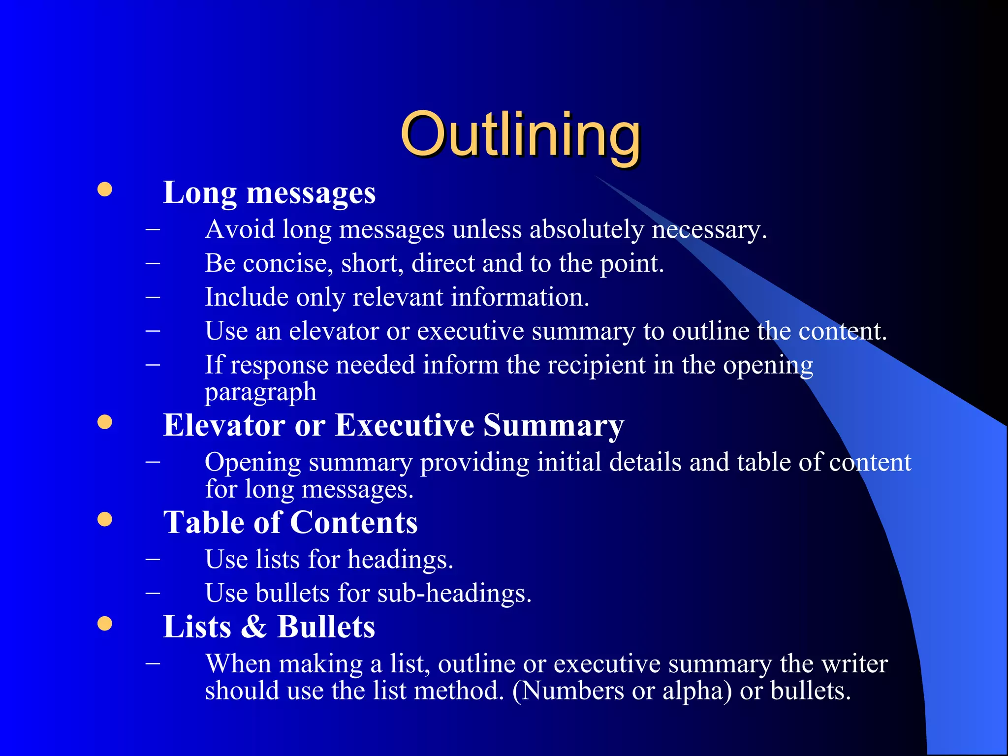 Outlining
       Long messages
    –     Avoid long messages unless absolutely necessary.
    –     Be concise, short, direct and to the point.
    –     Include only relevant information.
    –     Use an elevator or executive summary to outline the content.
    –     If response needed inform the recipient in the opening
          paragraph
       Elevator or Executive Summary
    –     Opening summary providing initial details and table of content
          for long messages.
       Table of Contents
    –     Use lists for headings.
    –     Use bullets for sub-headings.
       Lists & Bullets
    –     When making a list, outline or executive summary the writer
          should use the list method. (Numbers or alpha) or bullets.
 
