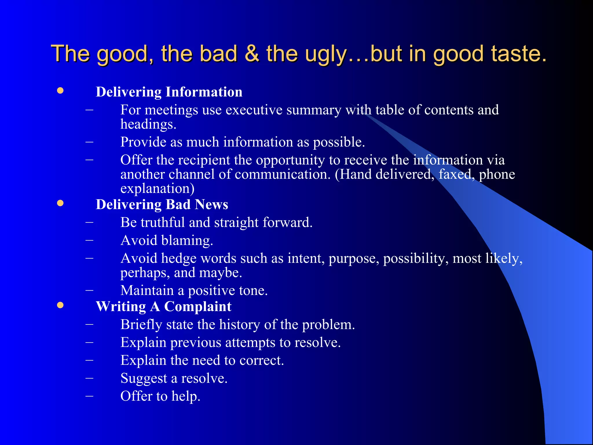 The good, the bad & the ugly…but in good taste.
     Delivering Information
    –     For meetings use executive summary with table of contents and
          headings.
    –     Provide as much information as possible.
    –     Offer the recipient the opportunity to receive the information via
          another channel of communication. (Hand delivered, faxed, phone
          explanation)
     Delivering Bad News
    –     Be truthful and straight forward.
    –     Avoid blaming.
    –     Avoid hedge words such as intent, purpose, possibility, most likely,
          perhaps, and maybe.
    –     Maintain a positive tone.
     Writing A Complaint
    –     Briefly state the history of the problem.
    –     Explain previous attempts to resolve.
    –     Explain the need to correct.
    –     Suggest a resolve.
    –     Offer to help.
 