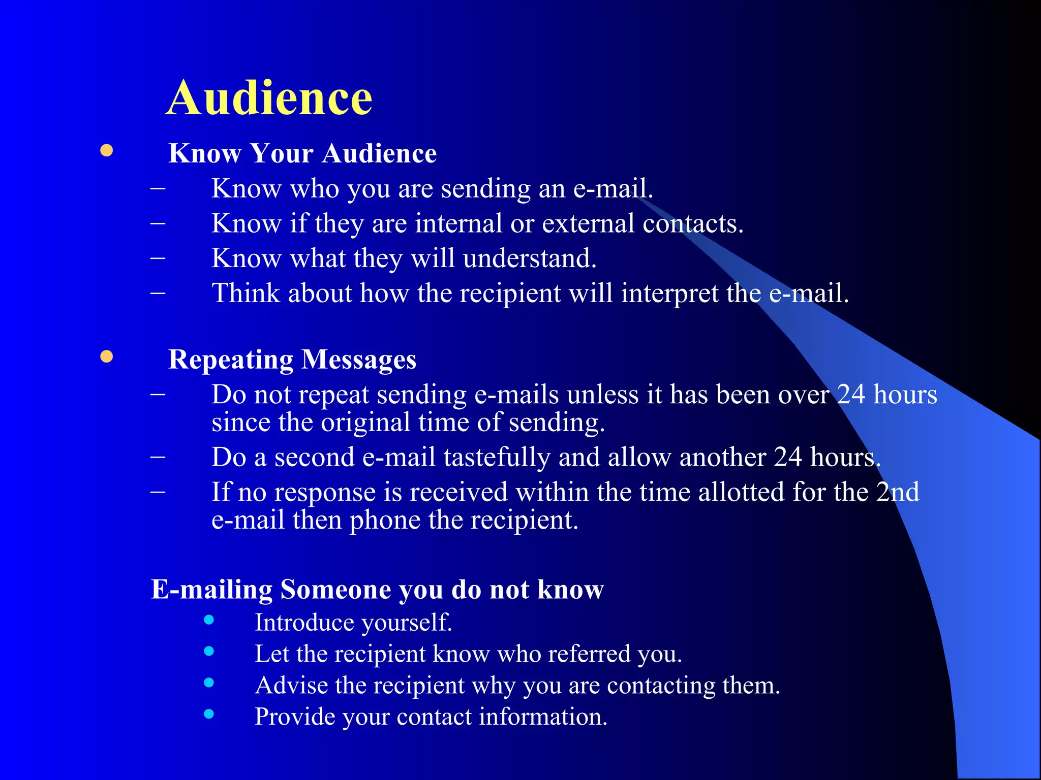 Audience
     Know Your Audience
    –   Know who you are sending an e-mail.
    –   Know if they are internal or external contacts.
    –   Know what they will understand.
    –   Think about how the recipient will interpret the e-mail.

     Repeating Messages
    –    Do not repeat sending e-mails unless it has been over 24 hours
         since the original time of sending.
    –    Do a second e-mail tastefully and allow another 24 hours.
    –    If no response is received within the time allotted for the 2nd
         e-mail then phone the recipient.

    E-mailing Someone you do not know
           Introduce yourself.
           Let the recipient know who referred you.
           Advise the recipient why you are contacting them.
           Provide your contact information.
 