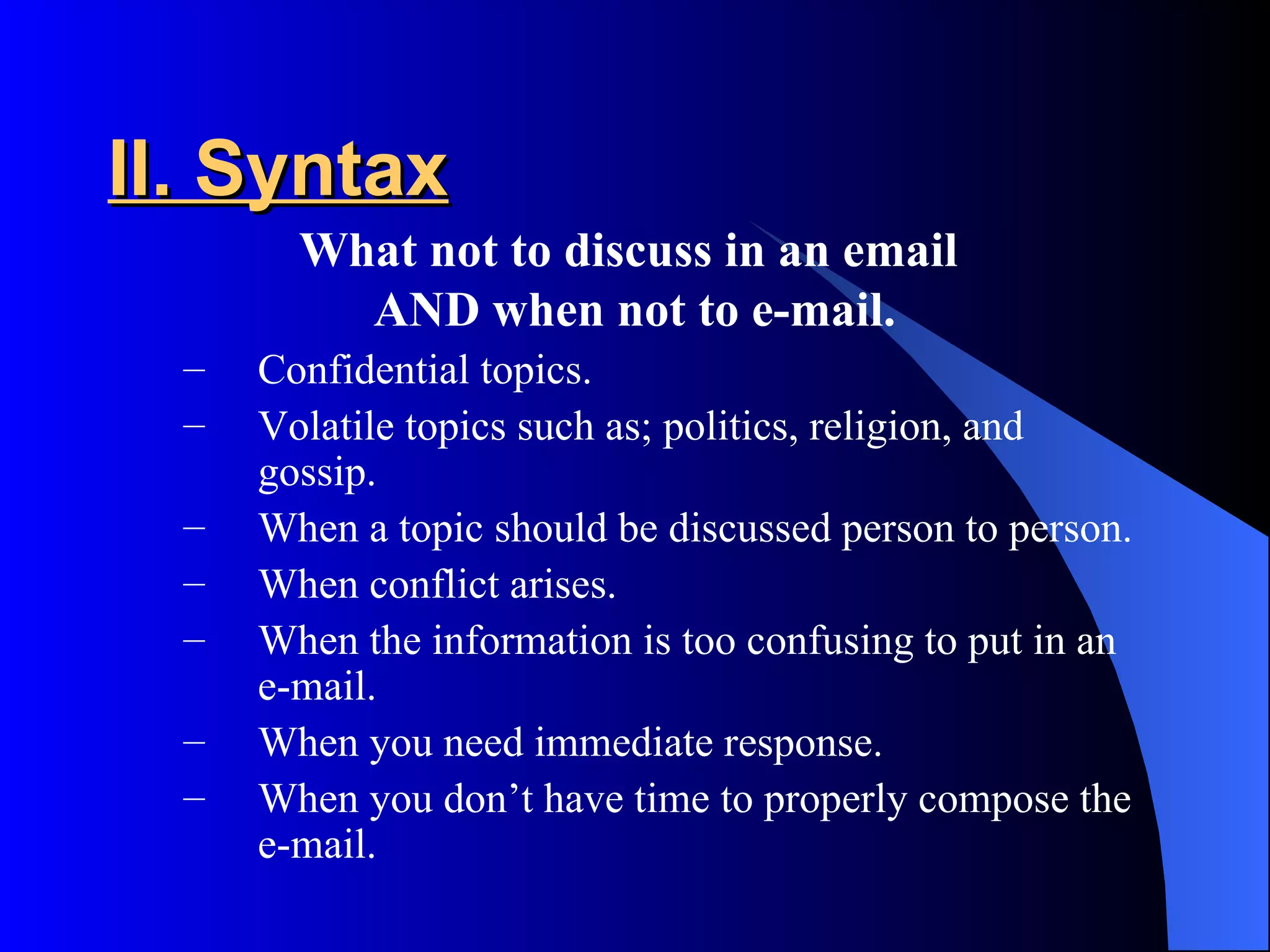 II. Syntax
        What not to discuss in an email
          AND when not to e-mail.
  –   Confidential topics.
  –   Volatile topics such as; politics, religion, and
      gossip.
  –   When a topic should be discussed person to person.
  –   When conflict arises.
  –   When the information is too confusing to put in an
      e-mail.
  –   When you need immediate response.
  –   When you don’t have time to properly compose the
      e-mail.
 