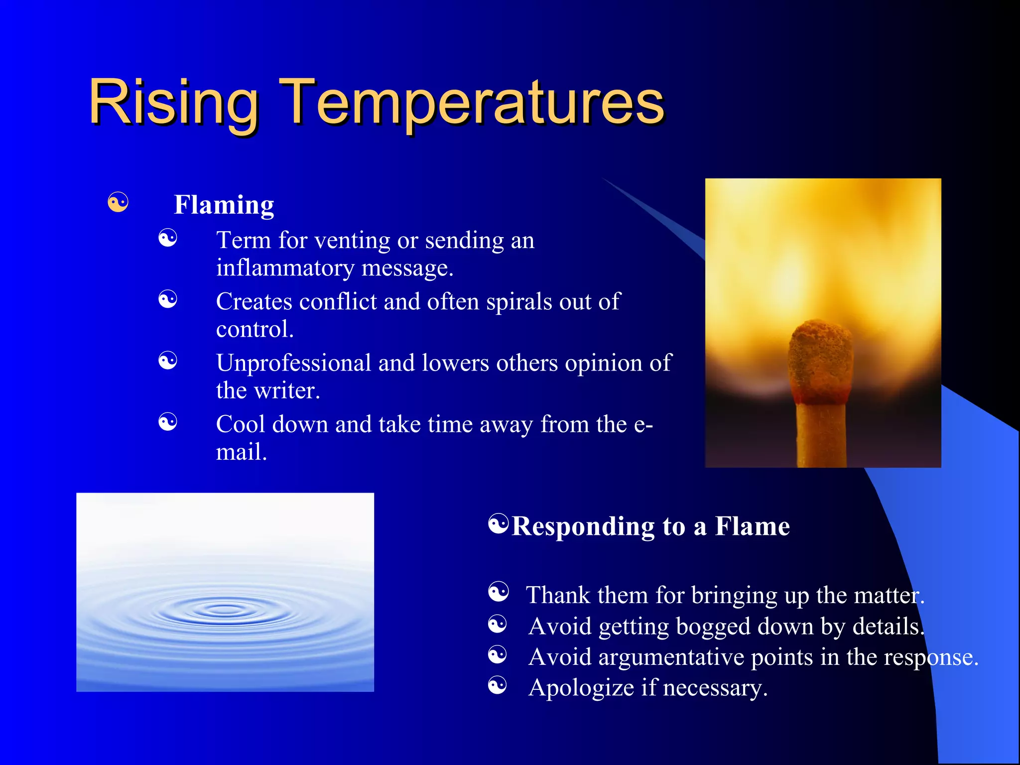 Rising Temperatures
   Flaming
       Term for venting or sending an
        inflammatory message.
       Creates conflict and often spirals out of
        control.
       Unprofessional and lowers others opinion of
        the writer.
       Cool down and take time away from the e-
        mail.

                                 Responding to a Flame

                                  Thank them for bringing up the matter.
                                  Avoid getting bogged down by details.
                                  Avoid argumentative points in the response.
                                  Apologize if necessary.
 