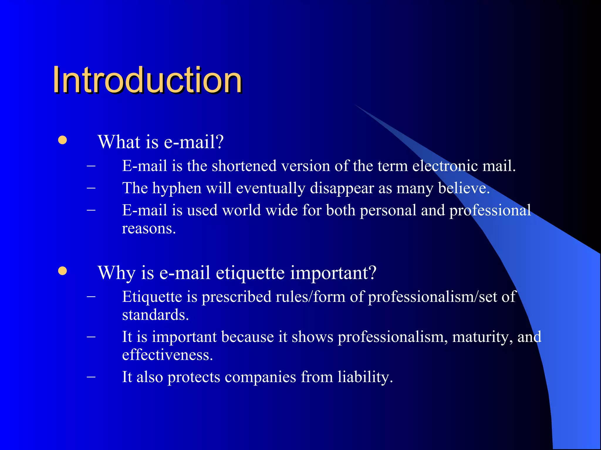 Introduction
       What is e-mail?
    –      E-mail is the shortened version of the term electronic mail.
    –      The hyphen will eventually disappear as many believe.
    –      E-mail is used world wide for both personal and professional
           reasons.

       Why is e-mail etiquette important?
    –      Etiquette is prescribed rules/form of professionalism/set of
           standards.
    –      It is important because it shows professionalism, maturity, and
           effectiveness.
    –      It also protects companies from liability.
 