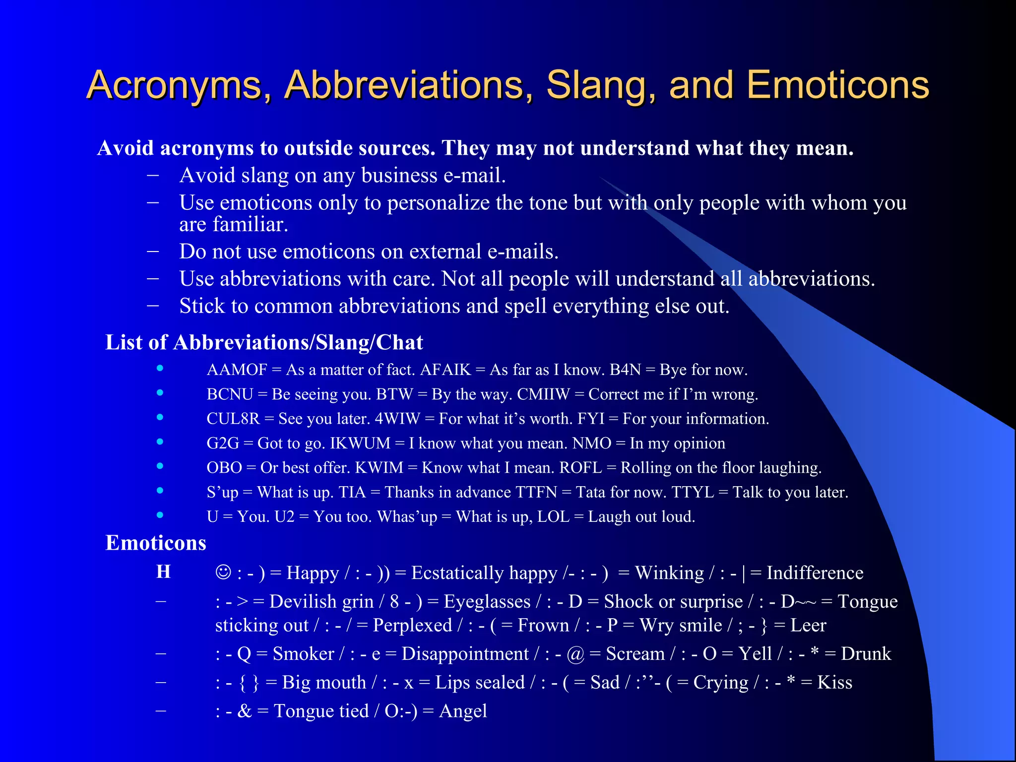 Acronyms, Abbreviations, Slang, and Emoticons
Avoid acronyms to outside sources. They may not understand what they mean.
    – Avoid slang on any business e-mail.
    – Use emoticons only to personalize the tone but with only people with whom you
        are familiar.
    – Do not use emoticons on external e-mails.
    – Use abbreviations with care. Not all people will understand all abbreviations.
    – Stick to common abbreviations and spell everything else out.
 List of Abbreviations/Slang/Chat
          AAMOF = As a matter of fact. AFAIK = As far as I know. B4N = Bye for now.
          BCNU = Be seeing you. BTW = By the way. CMIIW = Correct me if I’m wrong.
          CUL8R = See you later. 4WIW = For what it’s worth. FYI = For your information.
          G2G = Got to go. IKWUM = I know what you mean. NMO = In my opinion
          OBO = Or best offer. KWIM = Know what I mean. ROFL = Rolling on the floor laughing.
          S’up = What is up. TIA = Thanks in advance TTFN = Tata for now. TTYL = Talk to you later.
          U = You. U2 = You too. Whas’up = What is up, LOL = Laugh out loud.
 Emoticons
      H       : - ) = Happy / : - )) = Ecstatically happy /- : - ) = Winking / : - | = Indifference
      –      : - > = Devilish grin / 8 - ) = Eyeglasses / : - D = Shock or surprise / : - D~~ = Tongue
             sticking out / : - / = Perplexed / : - ( = Frown / : - P = Wry smile / ; - } = Leer
      –      : - Q = Smoker / : - e = Disappointment / : - @ = Scream / : - O = Yell / : - * = Drunk
      –      : - { } = Big mouth / : - x = Lips sealed / : - ( = Sad / :’’- ( = Crying / : - * = Kiss
      –      : - & = Tongue tied / O:-) = Angel
 