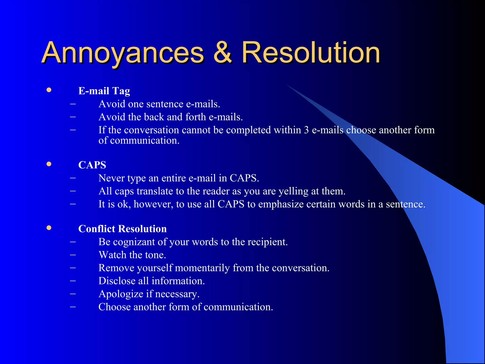 Annoyances & Resolution
     E-mail Tag
    –    Avoid one sentence e-mails.
    –    Avoid the back and forth e-mails.
    –    If the conversation cannot be completed within 3 e-mails choose another form
         of communication.

     CAPS
    –    Never type an entire e-mail in CAPS.
    –    All caps translate to the reader as you are yelling at them.
    –    It is ok, however, to use all CAPS to emphasize certain words in a sentence.

     Conflict Resolution
    –    Be cognizant of your words to the recipient.
    –    Watch the tone.
    –    Remove yourself momentarily from the conversation.
    –    Disclose all information.
    –    Apologize if necessary.
    –    Choose another form of communication.
 