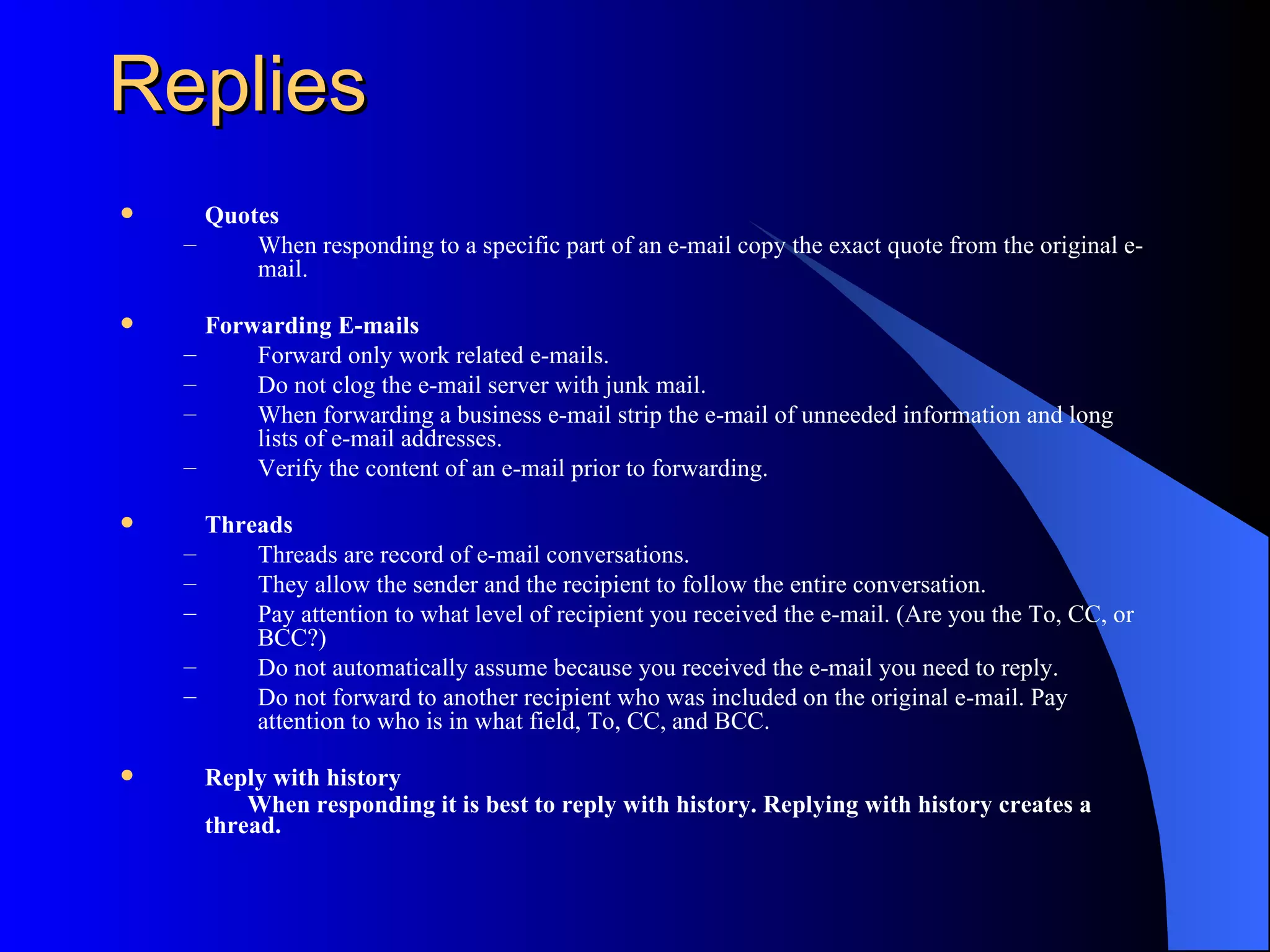 Replies
     Quotes
    –     When responding to a specific part of an e-mail copy the exact quote from the original e-
          mail.

       Forwarding E-mails
    –       Forward only work related e-mails.
    –       Do not clog the e-mail server with junk mail.
    –       When forwarding a business e-mail strip the e-mail of unneeded information and long
            lists of e-mail addresses.
    –       Verify the content of an e-mail prior to forwarding.

       Threads
    –       Threads are record of e-mail conversations.
    –       They allow the sender and the recipient to follow the entire conversation.
    –       Pay attention to what level of recipient you received the e-mail. (Are you the To, CC, or
            BCC?)
    –       Do not automatically assume because you received the e-mail you need to reply.
    –       Do not forward to another recipient who was included on the original e-mail. Pay
            attention to who is in what field, To, CC, and BCC.

       Reply with history
            When responding it is best to reply with history. Replying with history creates a
        thread.
 