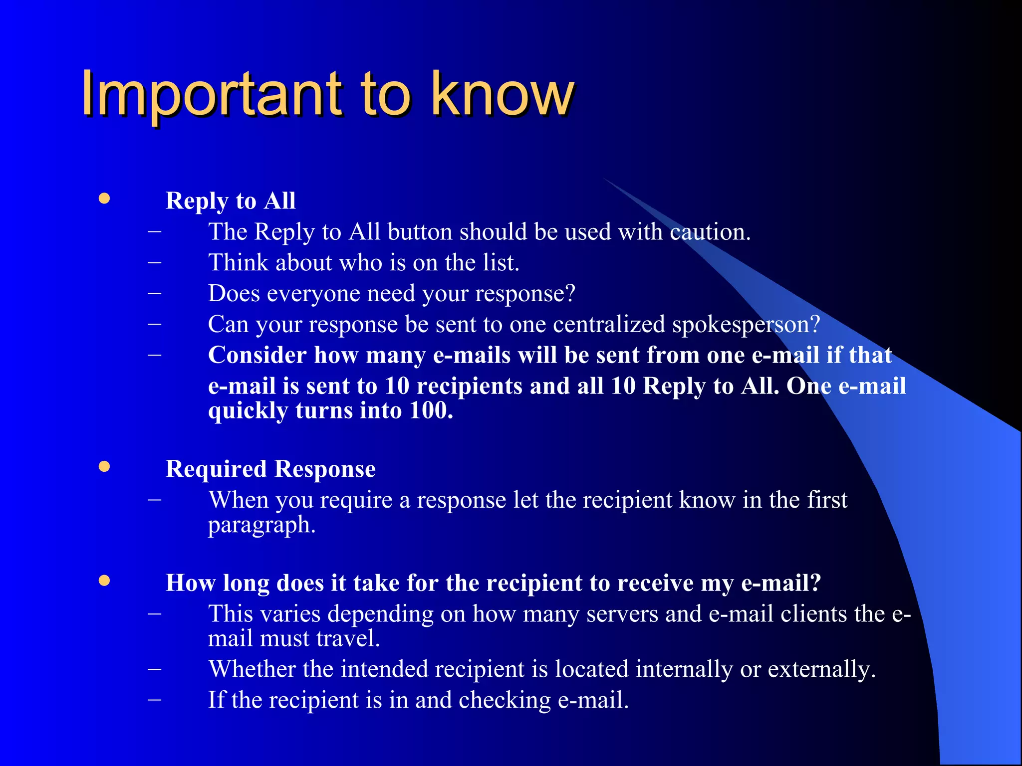 Important to know
     Reply to All
    –    The Reply to All button should be used with caution.
    –    Think about who is on the list.
    –    Does everyone need your response?
    –    Can your response be sent to one centralized spokesperson?
    –    Consider how many e-mails will be sent from one e-mail if that
         e-mail is sent to 10 recipients and all 10 Reply to All. One e-mail
         quickly turns into 100.

     Required Response
    –    When you require a response let the recipient know in the first
         paragraph.

     How long does it take for the recipient to receive my e-mail?
    –    This varies depending on how many servers and e-mail clients the e-
         mail must travel.
    –    Whether the intended recipient is located internally or externally.
    –    If the recipient is in and checking e-mail.
 