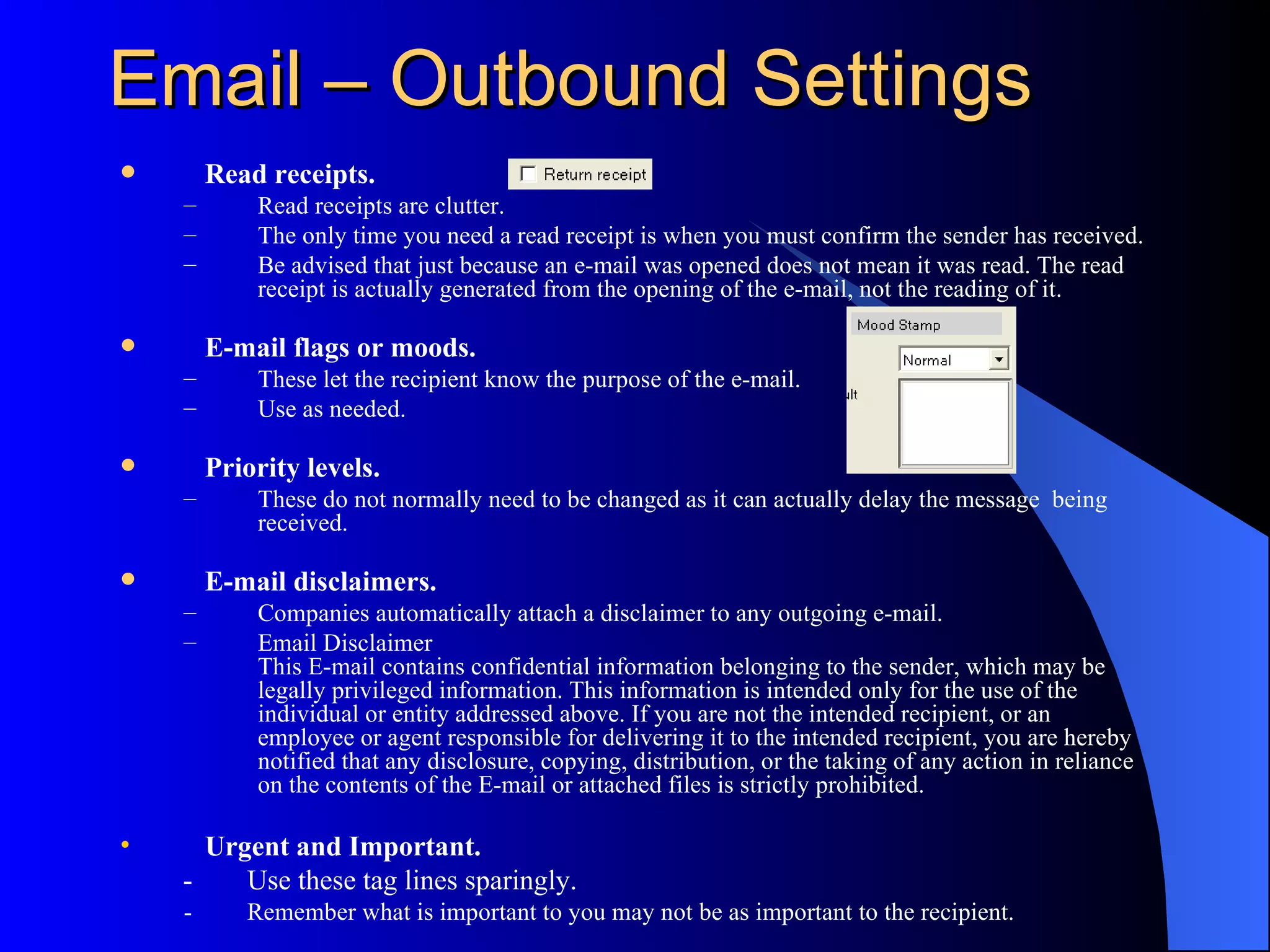 Email – Outbound Settings
       Read receipts.
    –       Read receipts are clutter.
    –       The only time you need a read receipt is when you must confirm the sender has received.
    –       Be advised that just because an e-mail was opened does not mean it was read. The read
            receipt is actually generated from the opening of the e-mail, not the reading of it.

       E-mail flags or moods.
    –       These let the recipient know the purpose of the e-mail.
    –       Use as needed.

       Priority levels.
    –       These do not normally need to be changed as it can actually delay the message being
            received.

       E-mail disclaimers.
    –       Companies automatically attach a disclaimer to any outgoing e-mail.
    –       Email Disclaimer
            This E-mail contains confidential information belonging to the sender, which may be
            legally privileged information. This information is intended only for the use of the
            individual or entity addressed above. If you are not the intended recipient, or an
            employee or agent responsible for delivering it to the intended recipient, you are hereby
            notified that any disclosure, copying, distribution, or the taking of any action in reliance
            on the contents of the E-mail or attached files is strictly prohibited.

•     Urgent and Important.
    -    Use these tag lines sparingly.
    -      Remember what is important to you may not be as important to the recipient.
 