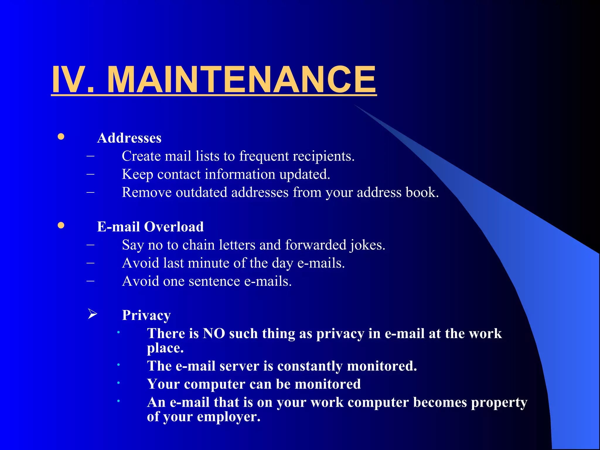 IV. MAINTENANCE
     Addresses
    –    Create mail lists to frequent recipients.
    –    Keep contact information updated.
    –    Remove outdated addresses from your address book.

     E-mail Overload
    –    Say no to chain letters and forwarded jokes.
    –    Avoid last minute of the day e-mails.
    –    Avoid one sentence e-mails.

         Privacy
        •     There is NO such thing as privacy in e-mail at the work
              place.
        •     The e-mail server is constantly monitored.
        •     Your computer can be monitored
        •     An e-mail that is on your work computer becomes property
              of your employer.
 