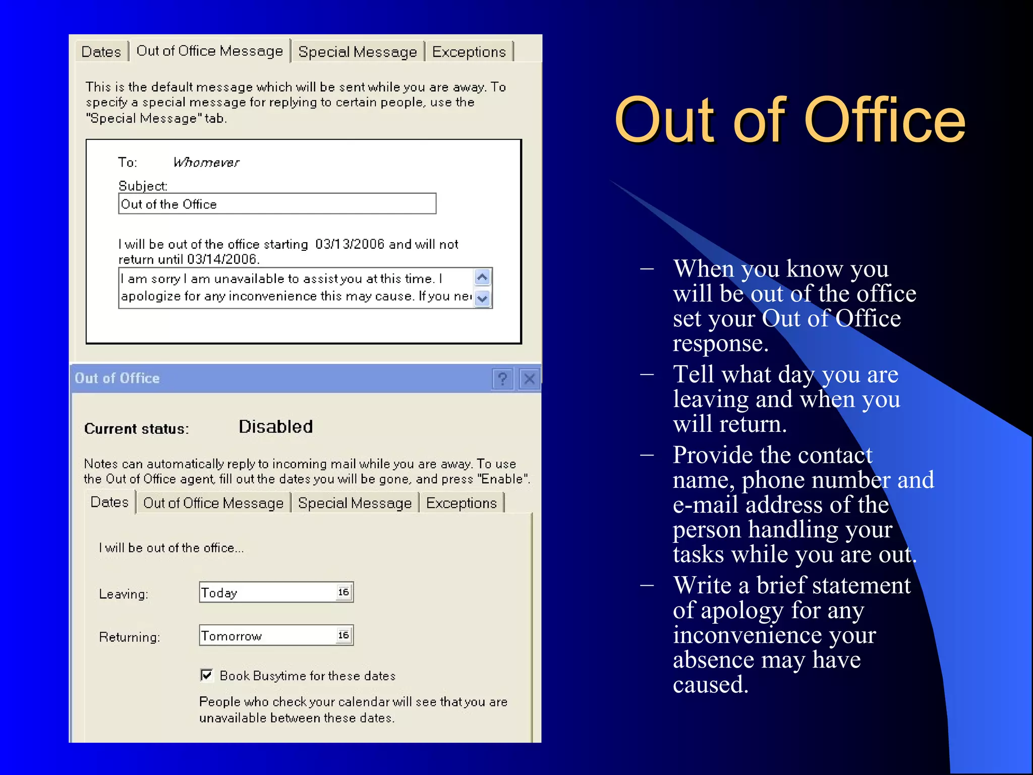 Out of Office

 – When you know you
   will be out of the office
   set your Out of Office
   response.
 – Tell what day you are
   leaving and when you
   will return.
 – Provide the contact
   name, phone number and
   e-mail address of the
   person handling your
   tasks while you are out.
 – Write a brief statement
   of apology for any
   inconvenience your
   absence may have
   caused.
 