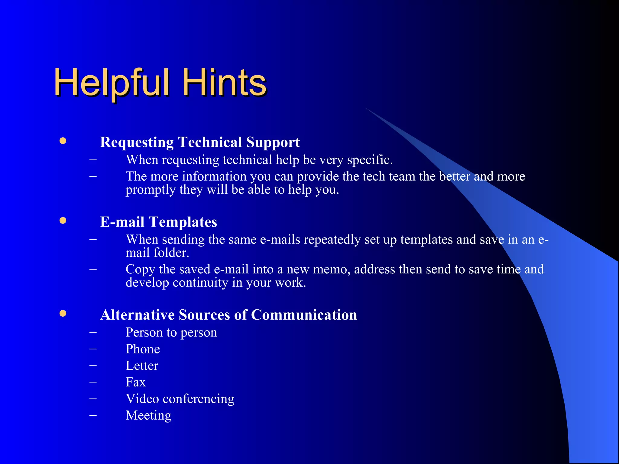 Helpful Hints
       Requesting Technical Support
    –      When requesting technical help be very specific.
    –      The more information you can provide the tech team the better and more
           promptly they will be able to help you.

       E-mail Templates
    –      When sending the same e-mails repeatedly set up templates and save in an e-
           mail folder.
    –      Copy the saved e-mail into a new memo, address then send to save time and
           develop continuity in your work.

       Alternative Sources of Communication
    –      Person to person
    –      Phone
    –      Letter
    –      Fax
    –      Video conferencing
    –      Meeting
 