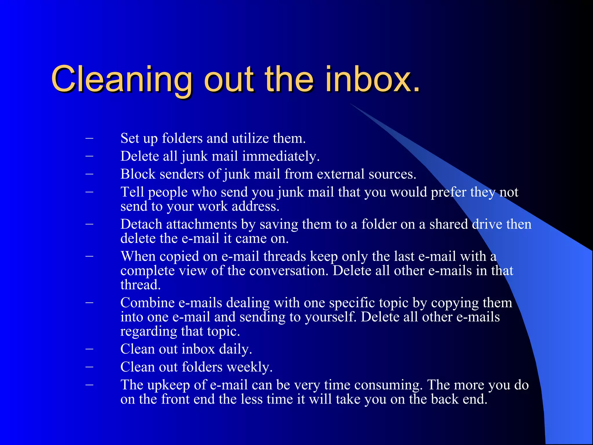 Cleaning out the inbox.
  –   Set up folders and utilize them.
  –   Delete all junk mail immediately.
  –   Block senders of junk mail from external sources.
  –   Tell people who send you junk mail that you would prefer they not
      send to your work address.
  –   Detach attachments by saving them to a folder on a shared drive then
      delete the e-mail it came on.
  –   When copied on e-mail threads keep only the last e-mail with a
      complete view of the conversation. Delete all other e-mails in that
      thread.
  –   Combine e-mails dealing with one specific topic by copying them
      into one e-mail and sending to yourself. Delete all other e-mails
      regarding that topic.
  –   Clean out inbox daily.
  –   Clean out folders weekly.
  –   The upkeep of e-mail can be very time consuming. The more you do
      on the front end the less time it will take you on the back end.
 