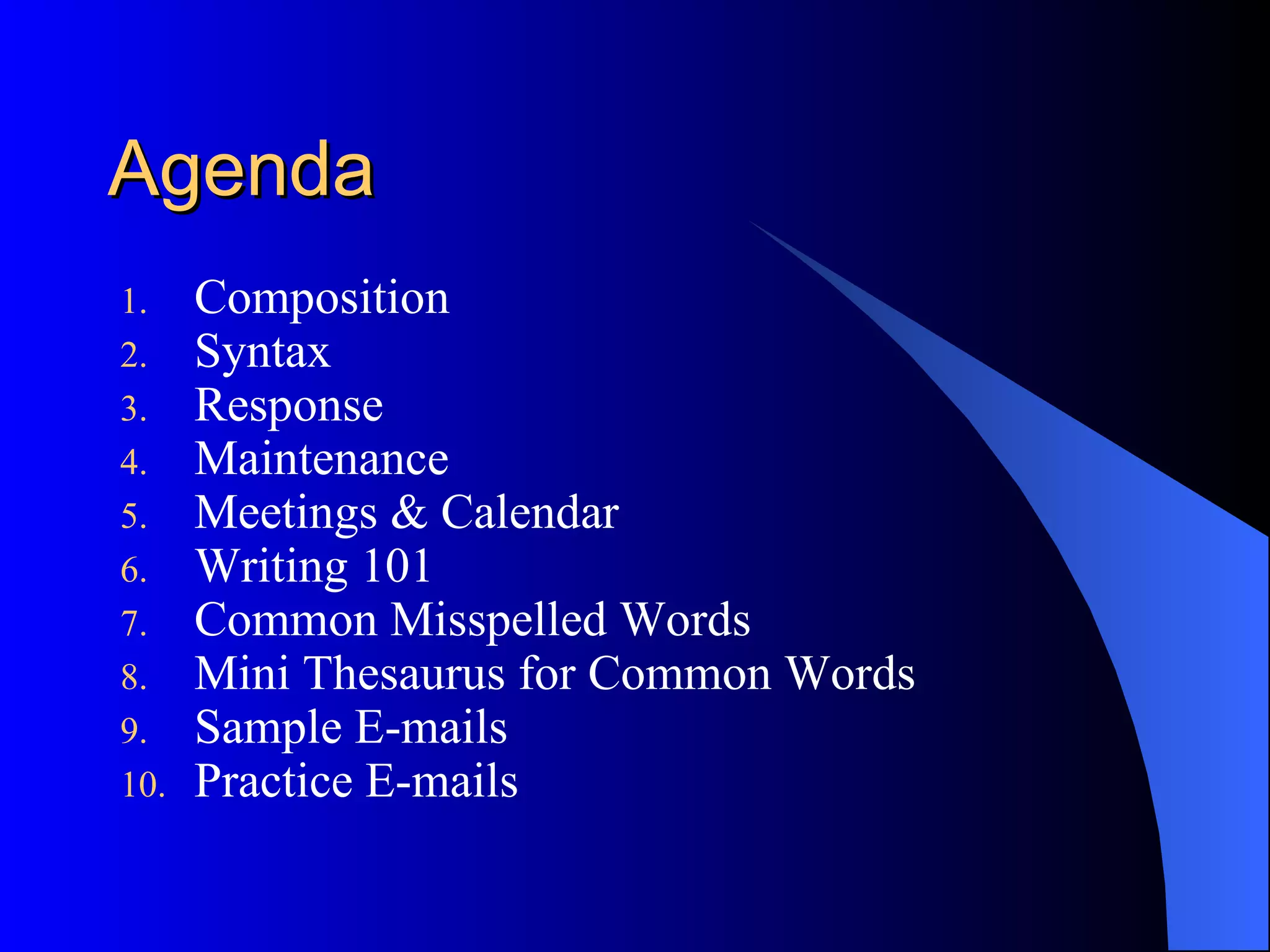 Agenda
1.    Composition
2.    Syntax
3.    Response
4.    Maintenance
5.    Meetings & Calendar
6.    Writing 101
7.    Common Misspelled Words
8.    Mini Thesaurus for Common Words
9.    Sample E-mails
10.   Practice E-mails
 