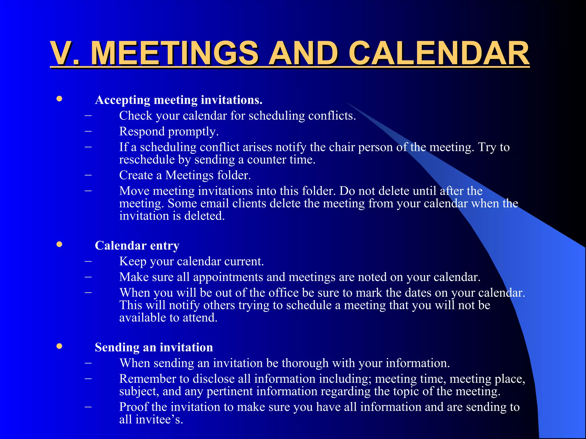 V. MEETINGS AND CALENDAR
     Accepting meeting invitations.
    –     Check your calendar for scheduling conflicts.
    –     Respond promptly.
    –     If a scheduling conflict arises notify the chair person of the meeting. Try to
          reschedule by sending a counter time.
    –     Create a Meetings folder.
    –     Move meeting invitations into this folder. Do not delete until after the
          meeting. Some email clients delete the meeting from your calendar when the
          invitation is deleted.

     Calendar entry
    –     Keep your calendar current.
    –     Make sure all appointments and meetings are noted on your calendar.
    –     When you will be out of the office be sure to mark the dates on your calendar.
          This will notify others trying to schedule a meeting that you will not be
          available to attend.

     Sending an invitation
    –     When sending an invitation be thorough with your information.
    –     Remember to disclose all information including; meeting time, meeting place,
          subject, and any pertinent information regarding the topic of the meeting.
    –     Proof the invitation to make sure you have all information and are sending to
          all invitee’s.
 