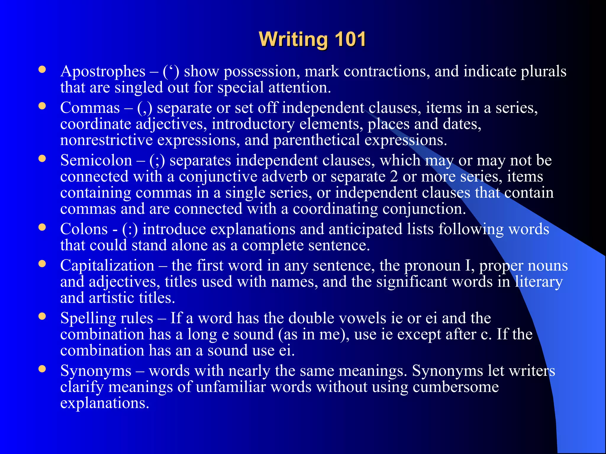 Writing 101
   Apostrophes – (‘) show possession, mark contractions, and indicate plurals
    that are singled out for special attention.
   Commas – (,) separate or set off independent clauses, items in a series,
    coordinate adjectives, introductory elements, places and dates,
    nonrestrictive expressions, and parenthetical expressions.
   Semicolon – (;) separates independent clauses, which may or may not be
    connected with a conjunctive adverb or separate 2 or more series, items
    containing commas in a single series, or independent clauses that contain
    commas and are connected with a coordinating conjunction.
   Colons - (:) introduce explanations and anticipated lists following words
    that could stand alone as a complete sentence.
   Capitalization – the first word in any sentence, the pronoun I, proper nouns
    and adjectives, titles used with names, and the significant words in literary
    and artistic titles.
   Spelling rules – If a word has the double vowels ie or ei and the
    combination has a long e sound (as in me), use ie except after c. If the
    combination has an a sound use ei.
   Synonyms – words with nearly the same meanings. Synonyms let writers
    clarify meanings of unfamiliar words without using cumbersome
    explanations.
 