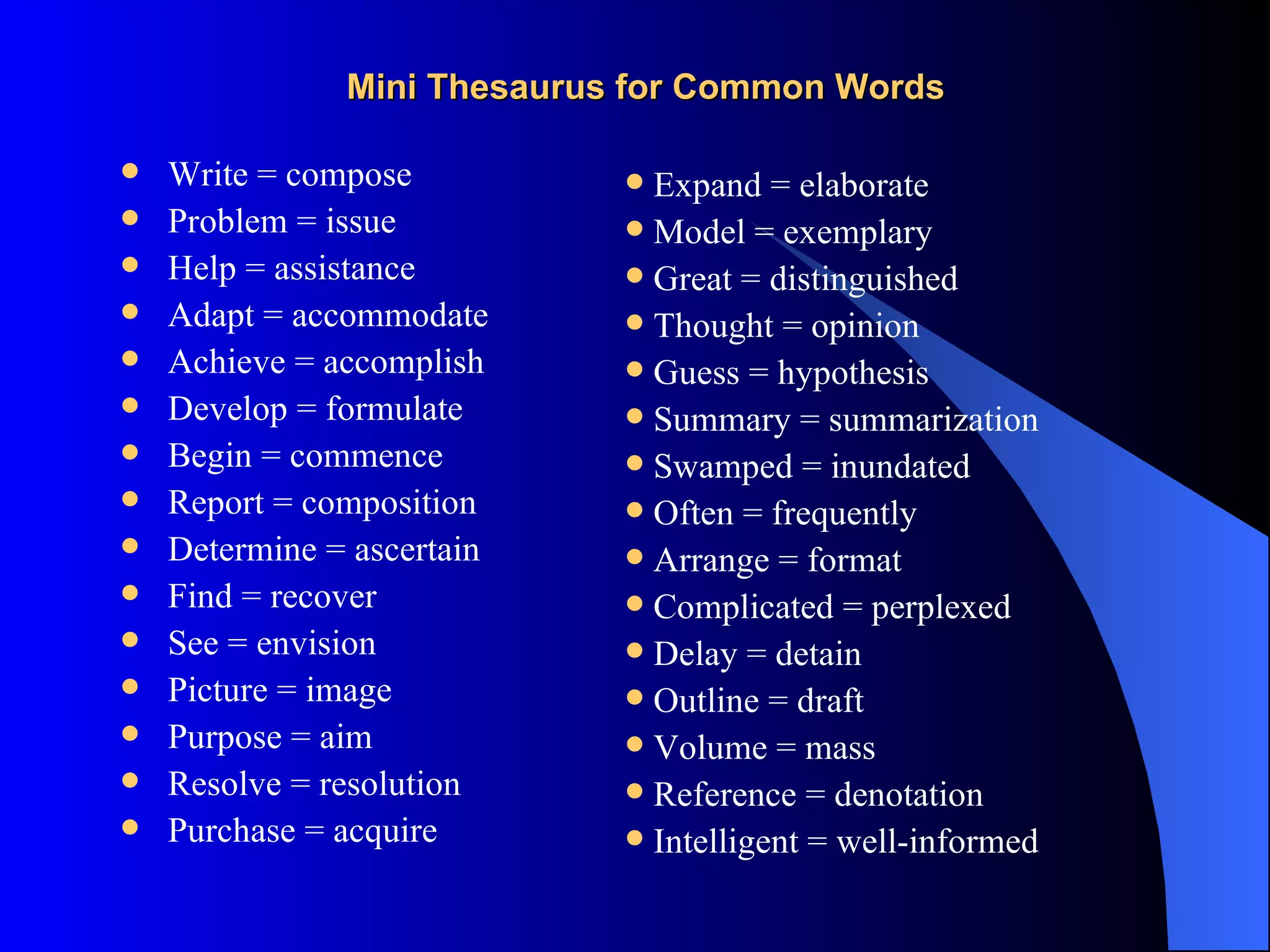 Mini Thesaurus for Common Words

   Write = compose           Expand = elaborate
   Problem = issue           Model = exemplary
   Help = assistance         Great = distinguished
   Adapt = accommodate       Thought = opinion
   Achieve = accomplish      Guess = hypothesis
   Develop = formulate       Summary = summarization
   Begin = commence          Swamped = inundated
   Report = composition      Often = frequently
   Determine = ascertain     Arrange = format
   Find = recover            Complicated = perplexed
   See = envision            Delay = detain
   Picture = image           Outline = draft
   Purpose = aim             Volume = mass
   Resolve = resolution      Reference = denotation
   Purchase = acquire        Intelligent = well-informed
 