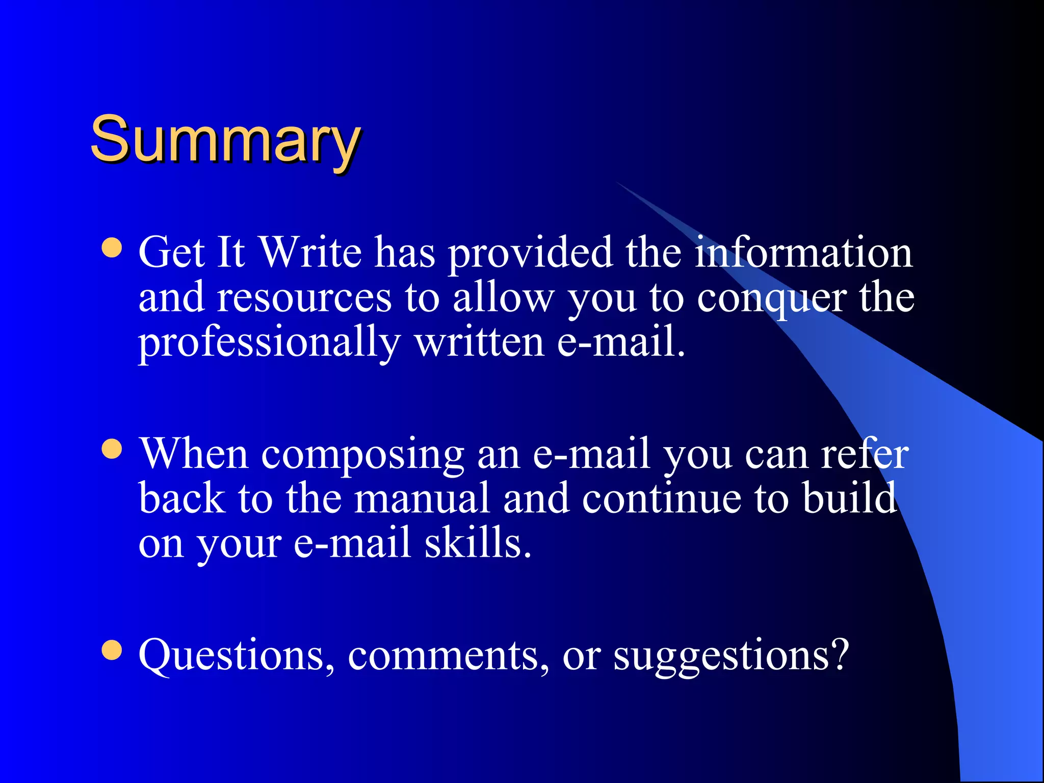 Summary
   Get It Write has provided the information
    and resources to allow you to conquer the
    professionally written e-mail.

   When composing an e-mail you can refer
    back to the manual and continue to build
    on your e-mail skills.

   Questions, comments, or suggestions?
 