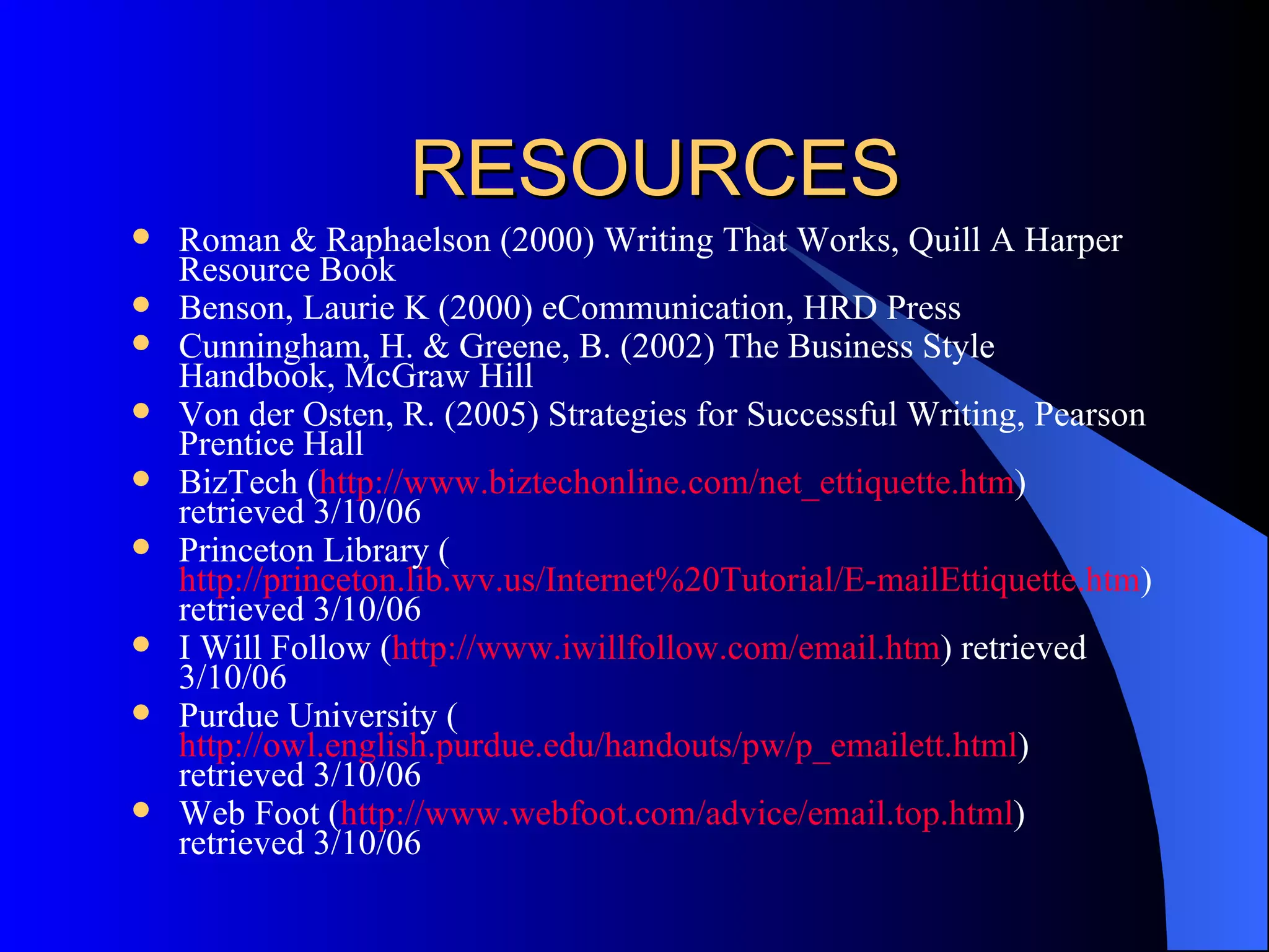 RESOURCES
   Roman & Raphaelson (2000) Writing That Works, Quill A Harper
    Resource Book
   Benson, Laurie K (2000) eCommunication, HRD Press
   Cunningham, H. & Greene, B. (2002) The Business Style
    Handbook, McGraw Hill
   Von der Osten, R. (2005) Strategies for Successful Writing, Pearson
    Prentice Hall
   BizTech (http://www.biztechonline.com/net_ettiquette.htm)
    retrieved 3/10/06
   Princeton Library (
    http://princeton.lib.wv.us/Internet%20Tutorial/E-mailEttiquette.htm)
    retrieved 3/10/06
   I Will Follow (http://www.iwillfollow.com/email.htm) retrieved
    3/10/06
   Purdue University (
    http://owl.english.purdue.edu/handouts/pw/p_emailett.html)
    retrieved 3/10/06
   Web Foot (http://www.webfoot.com/advice/email.top.html)
    retrieved 3/10/06
 