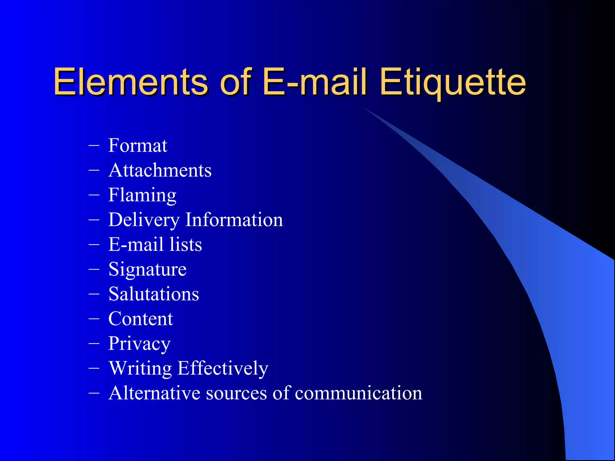Elements of E-mail Etiquette
  –   Format
  –   Attachments
  –   Flaming
  –   Delivery Information
  –   E-mail lists
  –   Signature
  –   Salutations
  –   Content
  –   Privacy
  –   Writing Effectively
  –   Alternative sources of communication
 