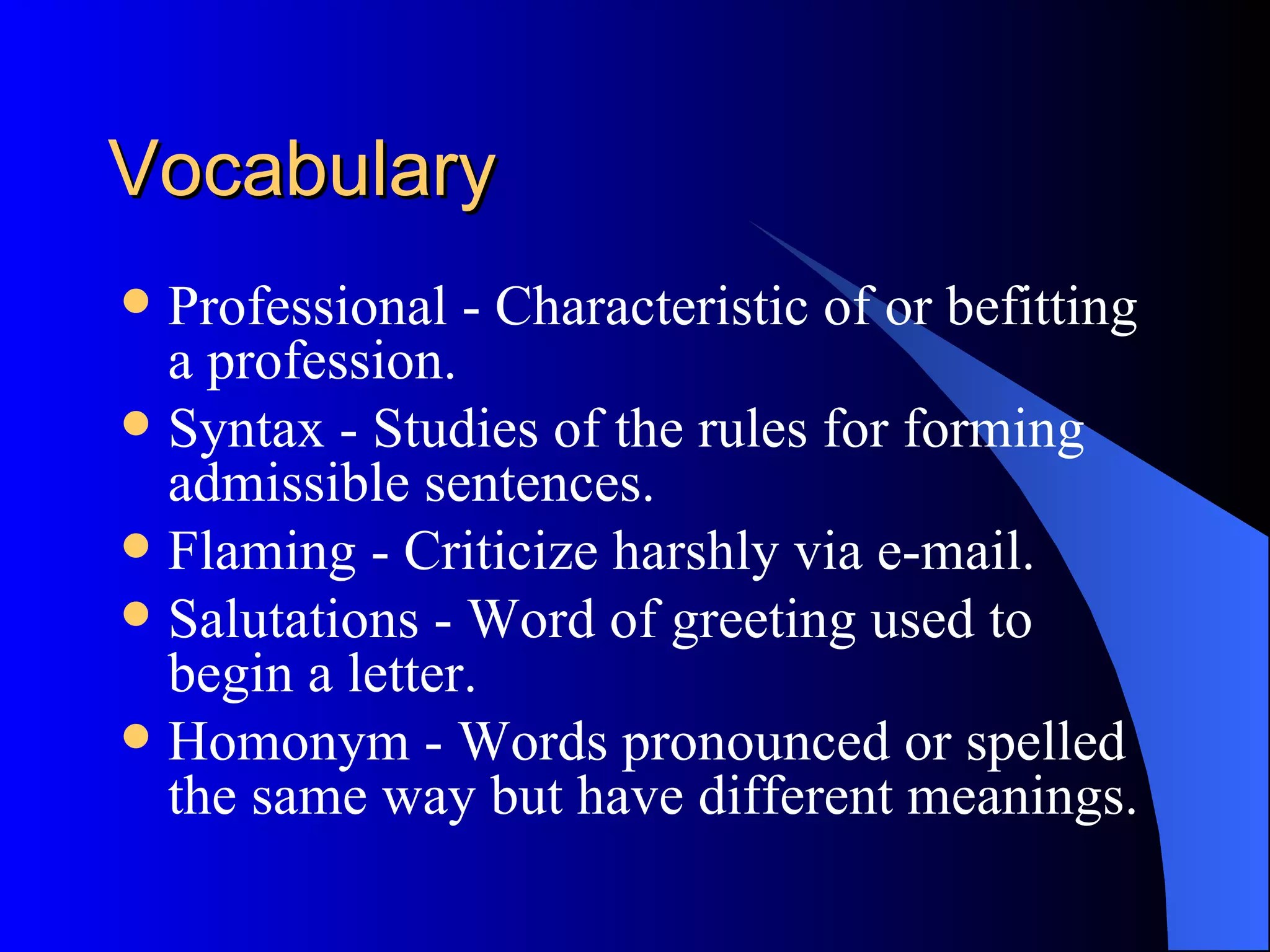 Vocabulary
 Professional - Characteristic of or befitting
  a profession.
 Syntax - Studies of the rules for forming
  admissible sentences.
 Flaming - Criticize harshly via e-mail.
 Salutations - Word of greeting used to
  begin a letter.
 Homonym - Words pronounced or spelled
  the same way but have different meanings.
 
