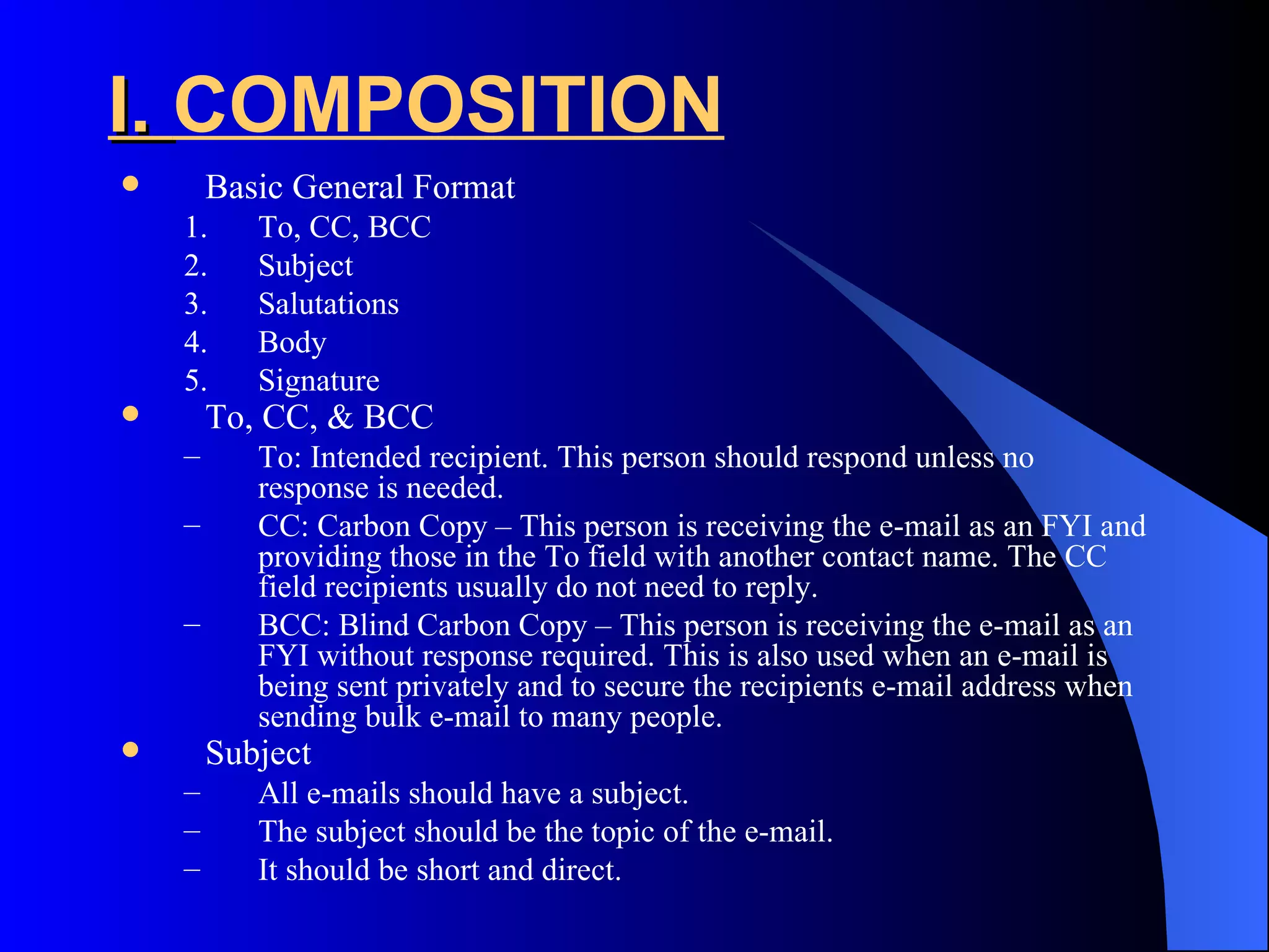 I. COMPOSITION
       Basic General Format
    1.     To, CC, BCC
    2.     Subject
    3.     Salutations
    4.     Body
    5.     Signature
       To, CC, & BCC
    –      To: Intended recipient. This person should respond unless no
           response is needed.
    –      CC: Carbon Copy – This person is receiving the e-mail as an FYI and
           providing those in the To field with another contact name. The CC
           field recipients usually do not need to reply.
    –      BCC: Blind Carbon Copy – This person is receiving the e-mail as an
           FYI without response required. This is also used when an e-mail is
           being sent privately and to secure the recipients e-mail address when
           sending bulk e-mail to many people.
       Subject
    –      All e-mails should have a subject.
    –      The subject should be the topic of the e-mail.
    –      It should be short and direct.
 