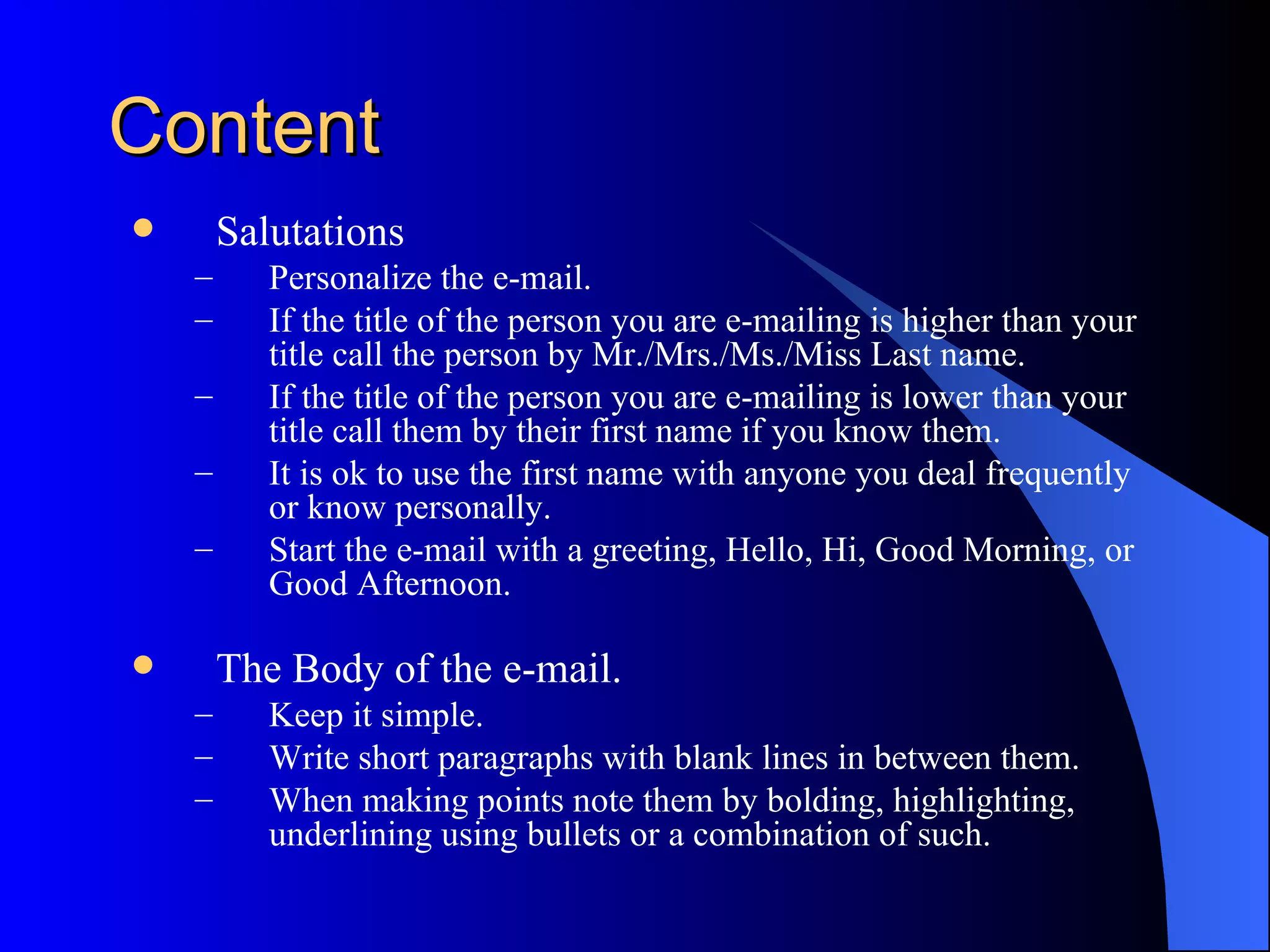 Content
       Salutations
    –      Personalize the e-mail.
    –      If the title of the person you are e-mailing is higher than your
           title call the person by Mr./Mrs./Ms./Miss Last name.
    –      If the title of the person you are e-mailing is lower than your
           title call them by their first name if you know them.
    –      It is ok to use the first name with anyone you deal frequently
           or know personally.
    –      Start the e-mail with a greeting, Hello, Hi, Good Morning, or
           Good Afternoon.

       The Body of the e-mail.
    –      Keep it simple.
    –      Write short paragraphs with blank lines in between them.
    –      When making points note them by bolding, highlighting,
           underlining using bullets or a combination of such.
 