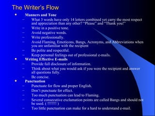The Writer’s Flow
     Manners and Tone
    –    What 3 words have only 14 letters combined yet carry the most respect
         and appreciation than any other? “Please” and “Thank you!”
    –    Write in a positive tone.
    –    Avoid negative words.
    –    Write professionally.
    –    Avoid Flaming, Emoticons, Bangs, Acronyms, and Abbreviations when
         you are unfamiliar with the recipient
    –    Be polite and respectful.
    –    Keep personal feelings out of professional e-mails.
     Writing Effective E-mails
    –    Provide full disclosure of information.
    –    Think about what you would ask if you were the recipient and answer
         all questions fully.
    –    Be concise.
     Punctuation
    –    Punctuate for flow and proper English.
    –    Don’t punctuate for effect.
    –    Too much punctuation can lead to Flaming.
    –    Several consecutive exclamation points are called Bangs and should not
         be used. ( !!!!!!! )
    –    Too little punctuation can make for a hard to understand e-mail.
 