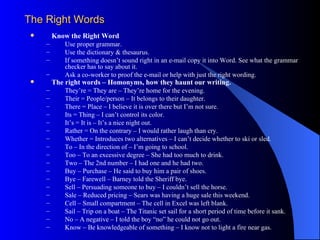 The Right Words
        Know the Right Word
     –       Use proper grammar.
     –       Use the dictionary & thesaurus.
     –       If something doesn’t sound right in an e-mail copy it into Word. See what the grammar
             checker has to say about it.
     –       Ask a co-worker to proof the e-mail or help with just the right wording.
        The right words – Homonyms, how they haunt our writing.
     –       They’re = They are – They’re home for the evening.
     –       Their = People/person – It belongs to their daughter.
     –       There = Place – I believe it is over there but I’m not sure.
     –       Its = Thing – I can’t control its color.
     –       It’s = It is – It’s a nice night out.
     –       Rather = On the contrary – I would rather laugh than cry.
     –       Whether = Introduces two alternatives – I can’t decide whether to ski or sled.
     –       To – In the direction of – I’m going to school.
     –       Too – To an excessive degree – She had too much to drink.
     –       Two – The 2nd number – I had one and he had two.
     –       Buy – Purchase – He said to buy him a pair of shoes.
     –       Bye – Farewell – Barney told the Sheriff bye.
     –       Sell – Persuading someone to buy – I couldn’t sell the horse.
     –       Sale – Reduced pricing – Sears was having a huge sale this weekend.
     –       Cell – Small compartment – The cell in Excel was left blank.
     –       Sail – Trip on a boat – The Titanic set sail for a short period of time before it sank.
     –       No – A negative – I told the boy “no” he could not go out.
     –       Know – Be knowledgeable of something – I know not to light a fire near gas.
 