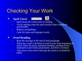 Checking Your Work
       Spell Check
    –     Spell check all e-mails prior to sending.
    –     Verify spelling when the spell checker finds something
          questionable.
    –     Replace misspellings.
    –     Look for typos and improper words.

       Proof Reading
    –     Read the message at the end of each paragraph.
    –     When the e-mail is finished re-read it twice from beginning to
          end to check for typos, grammar mistakes, spelling errors,
          improperly used words, punctuation, and flow of content.
    –     Take time to slow down and type the email as it should be
          typed.
 