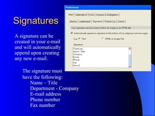 Signatures
A signature can be
created in your e-mail
and will automatically
append upon creating
any new e-mail.

   The signature must
   have the following:
      Name – Title
      Department - Company
      E-mail address
      Phone number
      Fax number
 