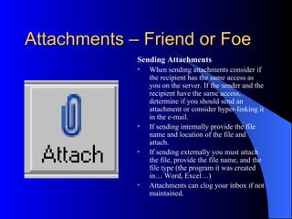 Attachments – Friend or Foe
             Sending Attachments
             •   When sending attachments consider if
                 the recipient has the same access as
                 you on the server. If the sender and the
                 recipient have the same access,
                 determine if you should send an
                 attachment or consider hyper-linking it
                 in the e-mail.
             •   If sending internally provide the file
                 name and location of the file and
                 attach.
             •   If sending externally you must attach
                 the file, provide the file name, and the
                 file type (the program it was created
                 in… Word, Excel…)
             •   Attachments can clog your inbox if not
                 maintained.
 