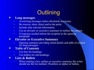 Outlining
       Long messages
    –     Avoid long messages unless absolutely necessary.
    –     Be concise, short, direct and to the point.
    –     Include only relevant information.
    –     Use an elevator or executive summary to outline the content.
    –     If response needed inform the recipient in the opening
          paragraph
       Elevator or Executive Summary
    –     Opening summary providing initial details and table of content
          for long messages.
       Table of Contents
    –     Use lists for headings.
    –     Use bullets for sub-headings.
       Lists & Bullets
    –     When making a list, outline or executive summary the writer
          should use the list method. (Numbers or alpha) or bullets.
 